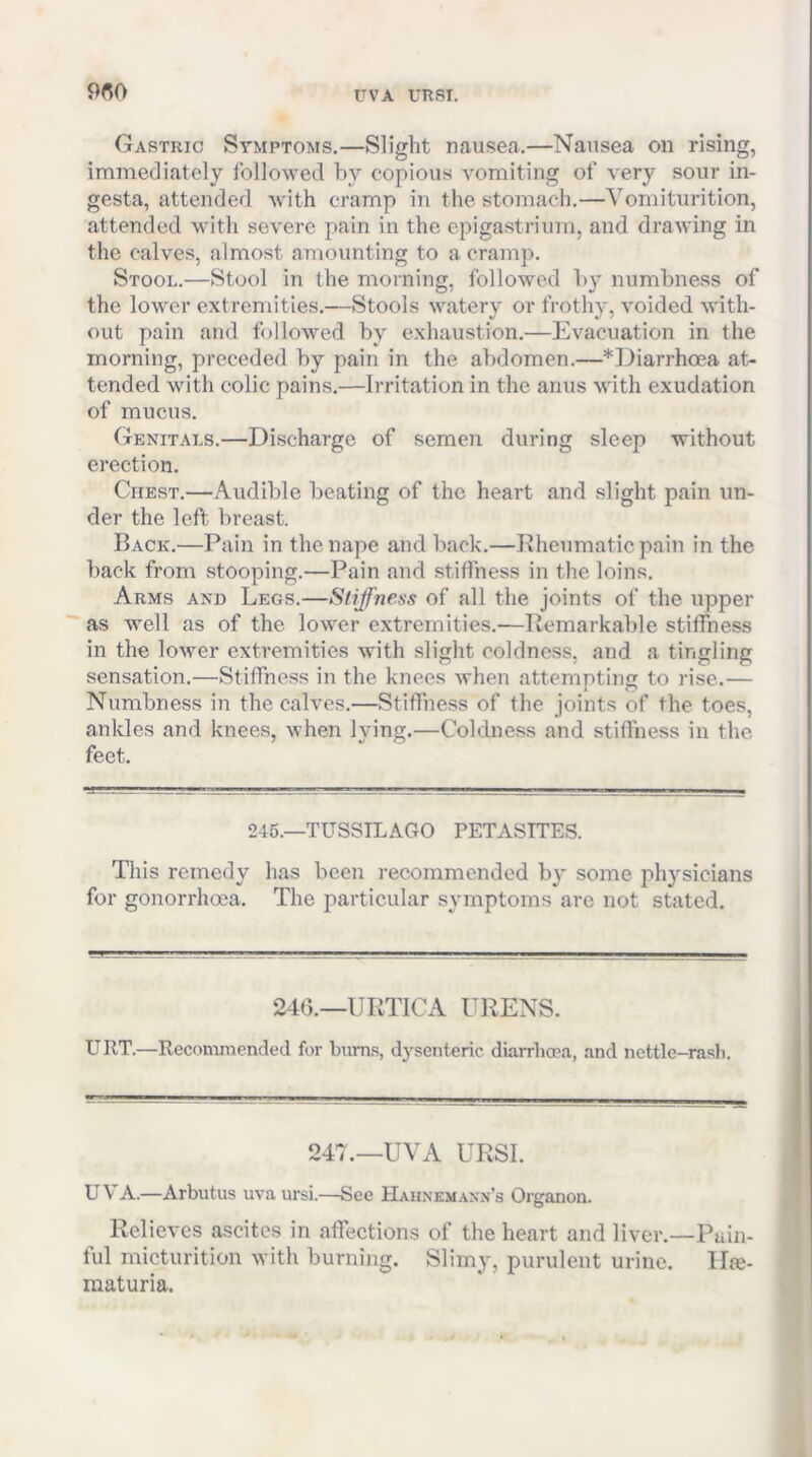 9«0 UVA URSI. Gastric Symptoms.—Slight nausea.—Nausea on rising, immediately followed by copious vomiting of very sour in- gesta, attended with cramp in the stomach.—Vomiturition, attended with severe pain in the epigastrium, and drawing in the calves, almost amounting to a cramp. Stool.—Stool in the morning, followed by numbness of the lower extremities.—Stools watery or frothy, voided with- out pain and followed by exhaustion.—Evacuation in the morning, preceded by pain in the abdomen.—*].)iarrhoea at^ tended with colic pains.—Irritation in the anus with exudation of mucus. Genitals.—Discharge of semen during sleep without erection. Chest.—Audible beating of the heart and slight pain un- der the left breast. Back.—Pain in the nape and back.—Rheumatic pain in the back from stooping.—Pain and stiffness in the loins. Arms and Legs.—Stiffness of all the joints of the upper ■'as well as of the lower extremities.—Remarkable stiffness in the lower extremities with slight coldness, and a tingling sensation.—Stiffne.ss in the knees when attempting to rise.— Numbness in the calves.—Stiffness of the joints of the toes, ankles and knees, when lying.—Coldness and stiffness in the feet. 246.—TUSSTLAGO PETASTTES. This remedy has been recommended by some physicians for gonorrhoea. The particular symptoms are not stated. 24().—URTICA URENS. URT.—Recommended for bums, dysenteric diarrhoea, and ncttle-rasli. 247.—UVA URSI. UVA.—Arbutus uva ursi.—See Hahnemann’s Organon. Relieves ascites in affections of the heart and liver.—Pain- ful micturition with burning. Slimy, purulent urine. Hte- raaturia.