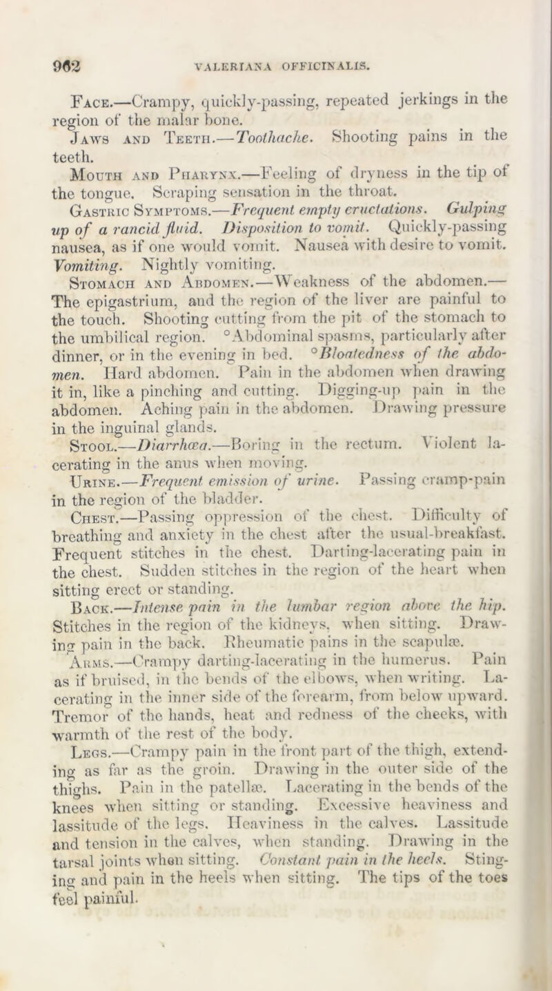 9«2 VALERIANA OFFICINALIS. Face.—Crampy, i;j[iiick]y-passiiig, repeated jerkings in the region ot‘ tiie malar bone. Jaws and Teeth.—Toolhdchc. Shooting pains in the teetli. Mouth and Pharynx.—Feeling of dryness in the tip ol the tongue. Scraping sensation in the throat. Gastric Symftoms.—Frequent empty eructations. Gulping up of a rancid jluid. Disposition to vomit. Quickly-passing nausea, as if one would vomit. Nausea with desire to vomit. Vomitmg. Nightly vomiting. Stomach and Abdomen.—Weakness of the abdomen.— The epigastrium, and the region of the liver are painful to the touch. Shooting cutting from the pit of the stomach to the umbilical region. “Abdominal spasms, particularly after dinner, or in the evening in bed. °Bloatedness of the abdo- men. Hard abdomen. Pain in the abdomen when drawing it in, like a pinching and cutting. Digging-iip ])ain in the abdomen. Aching pain in the abdomen. Drawing pressure in the inguinal glands. Stool.—Diarrhoea.—Boring in the rectum. Violent la- cerating in the anus when moving. Urine.—Frequent emission of urine. Passing cramp-pain in the region of the bladder. Qhest.—Passing oppression of the chest. Dilliculty of breathing and anxiety in the chest after the usual-breakfast. Frequent stitches in the chest. Darting-lacerating pain in the chest. Sudden stitches in the region of the heart when sitting erect or standing. Back.—Intense pain in the lumbar region nbore the hip. Stitches in the region of the kidneys, when sitting. Draw- ing pain in the back. Pheumatic pains in tlie scapuke. Arms.—Orampy darting-lacerating in the humerus. Pain as if bruised, in the bends of the elbows, when writing. T.a- cerating in the inner side of the forearm, from beloM^ upward. Tremor of the hands, heat and redness of the cheeks, with warmth of the rest of the body. Legs.—Crampy pain in the front part of the thigh, extend- ing as far as the groin. Drawing in the outer side of the thighs. Pain in the patellae. T.accrating in the bends of the knees when sitting or standing. Excessive heaviness and lassitude of the legs. Heaviness in the calves. Lassitude and tension in the calves, when standing. T^rawing in the tarsal joints when sitting. Constant pain in the heels. Sting- ing and pain in the heels when sitting. The tips of the toes feel painful.