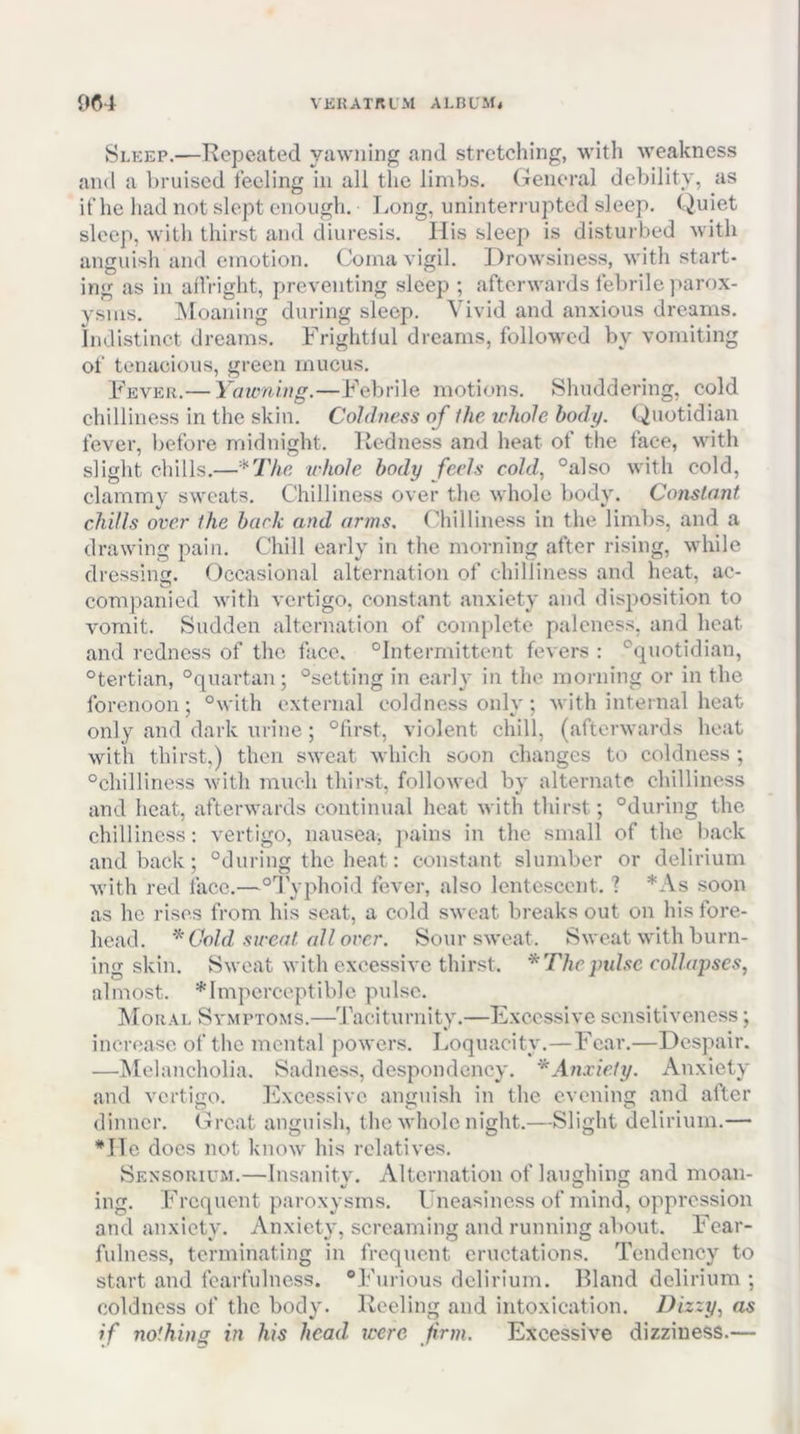 Sleep.—Hepeated yawning and stretching, with weakness and a ])ruiscd feeling in all the limbs. General debility, as if he had not slept enough. Long, uninterrupted sleep. Quiet sleep, with thirst and diuresis. His sleep is disturbed with anguish and emotion. Coma vigil. Drowsiness, with start- ing as in affright, preventing sleep ; afterwards febrile parox- ysms. Moaning during sleep. Vivid and anxious dreams, indistinct dreams. Frightful dreams, followed by vomiting of tenacious, green mucus. Fever.— Yawning.—Febrile motions. Shuddering, cold chilliness in the skin. Coldness of the u'hole body. Quotidian fever, before midnight. Itedness and heat of the face, with slight chills.—*Thc whole body feels cold., °also with cold, clammv sweats. Chilliness over the whole body. Constant chills over the bark and arms. Chilliness in the limbs, and a drawing pain. Chill early in the morning after rising, while dressing. Occasional alternation of chilliness and heat, ac- companied with vertigo, constant anxiety and disposition to vomit. Sudden alternation of complete paleness, and heat and redness of the face. “Intermittent fevers : “quotidian, “tertian, “quartan; “setting in early in the morning or in the forenoon; “with external coldness only; with internal heat only and dark iirine; “first, violent chill, (afterwards heat with thirst,) then sweat which soon changes to coldness ; “chilliness with much thirst, followed by alternate chilliness and heat, afterwards continual heat with thirst; “during the chilliness: vertigo, nausea, jiains in the small of the back and back; “during the beat: constant slumber or delirium with red face.—“I'yphoid fever, also lentcsccnt. ? *As soon as he rises from his seat, a cold sweat breaks out on his fore- head. Cold sweat all over. Sour sweat. Sweat with burn- ing skin. Sweat with excessive thirst. * The })uhc collapses, almost. *lmpcrceptiblc pulse. Moral Symptoms.—'J’aciturnity.—Excessive sensitiveness; increase of the mental powers. Loquacity.—Fear.—Despair. —jMelancholia. Sadness, despondency. ‘^Anxiety. Anxiety and vertigo. Execssive anguish in the evening and after dinner. (L’cat anguish, the whole night.—Slight delirium.— *He docs not know his relatives. Sensorium.—Insanity. Alternation of laughing and moan- ing. Frequent paroxysms. Uneasiness of mind, oppression and anxiety. Anxiety, screaming and running about. Fear- fulness, terminating in frequent eructations. Tendency to start and fearfulness. “Furious delirium. Bland delirium ; coldness of the body. Reeling and intoxication. Dizzy., as if nothing in his head were firm. Excessive dizziness.—