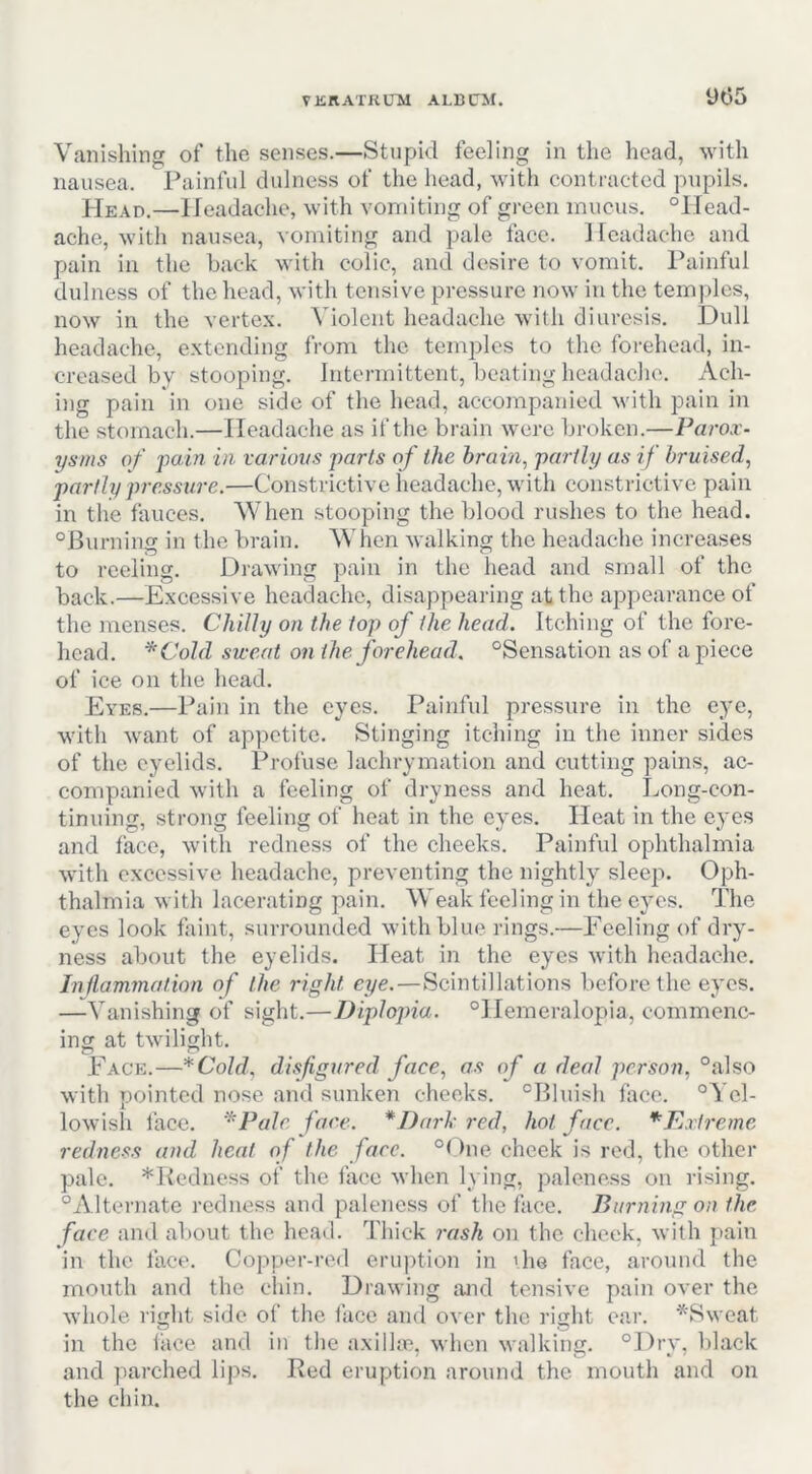 TKRATKVTM ALBCif. 9(55 Vanishing of the senses.—Stupid feeling in the head, with nausea. Painful dulness of the head, with contracted pupils, Hkad.—Ifeadache, with vomiting of green mucus. “Head- ache, with nausea, vomiting and pale face. Headache and pain ill the back with colic, and desire to vomit. Painful dulness of the head, with tensive pressure now in the temples, now in the vertex. ^ iolent headache with diuresis. Dull headache, extending from the temjdes to the forehead, in- creased by stooping. Intermittent, beating headache. Ach- ing pain in one side of the head, accompanied with pain in the stomach.—Headache as if the brain w'cre broken.—Parox- ysms of pain in various parts of the brain, partly as if bruised, p)artly pressure.—Constrictive headache, with constrictive pain in the fauces. When stooping the blood rushes to the head. °Burnino- in the brain. When walking the headache increases to reeling. Drawing pain in the head and small of the back.—Excessive headache, disappearing at the appearance of the menses. Chilly on the top of the head. Itching of the fore- head, *Cold sweat on the forehead. “Sensation as of a piece of ice on the head. Eyes.—Pain in the eyes. Painful pressure in the eye, with want of appetite. Stinging itching in the inner sides of the eyelids. Profuse lachrymation and cutting pains, ac- companied with a feeling of dryness and heat. Long-con- tinuing, strong feeling of heat in the eyes. Heat in the eyes and face, with redness of the cheeks. Painful ophthalmia with excessive headache, preventing the nightly sleep. Oph- thalmia with lacerating pain. Weak feeling in the eyes. The eyes look faint, surrounded with blue rings.—Feeling of dry- ness about the eyelids. Heat in the eyes with headache. In flammation of the right eye.—Scintillations before the eyes. —Vanishing of sight.—Diplopia. “Hemeralopia, commenc- ing at twilight. Face.—*Cold, disfigured face, as of a deal person, “also with pointed nose and sunken cheeks. “Bluish face. “Yel- lowish face. ''^Pale fare. *l)ark red, hot face. *Fjxtremc redness and heat of the face. °()ne cheek is red, the other pale. *Kedness of the face when lying, palene.ss on rising. “Alternate redness and paleness of the face. Burning on the. face and al>out the heail. Thick rash on the cheek, with j^ain in the face. Copper-red eruption in the face, around the mouth and the chin. Drawing and tensive pain over the whole right side of the face and over the right ear. *Sweat in the face and in the axilhe, when walking. “Dry, black and parched lips. Red eruption around the mouth and on the chin.