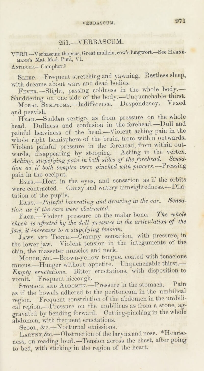 VERDASCOM. o5i._VERBASCUM. VERB.—Verbascum thapsus, Great mullein, cow’s lungwort.—See Hahne- mann’s Mat. Med. Pura, VI. Antidote.—Camphor.? Sleep.—Frequent stretching and yawning. Restless sleep, with dreams about wars and dead bodies. Fever.—Slight, passing coldness in the wdiole body. Shuddering on one side ot the body.—Unquenchable thirst. Moral Symptoms.—InditFereiice. Despondency. Vexed and peevish. Head.—Sadden vertigo, as from pressure on the whole head. Dullness and confusion in the forehead. painful heaviness of the head.—Violent aching pain in the whole right hemisphere of the brain, from within outwards. Violent painful pressure in the forehead, from within out- wards, disappearing by stooping. Aching in the vertex. Aching, stupefying pain in hath sides of the forehead. Sensa- tion as if both temples were pinched with pincers.—Pressing pain in the occiput. Eyes.—Heat in the eyes, and sensation as it the orbits were contracted. Gauzy and watery dimsightedness. Dila- tation of the pupils. E\k8.—Painful lacerating and drawing in the ear. Sensa- tion as if the ears were obstructed. Face.—Violent pressure on the malar bone. The whole cheek is affected by the dull pressure in the articulation of the jaw, it increases to a stupefying tension. Jaws and Teeth.—Crampy sensation, with pressure, in the lower jaw. Violent tension in the integuments ot the chin, the masseter muscles and neck. Mouth, &c.—Drown-yellow tongue, coated with tenacious mucus.—Hunger without appetite. Unquenchable thirst. Empty eructations. Bitter eructations, with disposition to vomit. Frequent hiccough. Stomach and Abdomen.—Pressure in the stomach. Pain as if the bowels adhered to the peritoneum in the umbilical region. Frequent constriction of the abdomen in the umbili- cal region.—Pressure on the umbilicus as from a stone, ag- gravated by bending forw^ard. Cutting-pinching in the whole abdomen, with frequent eructations. Stool, &c.—Nocturnal emissions. Larynx,&c.—Obstruction of the larynx and nose. *Hoarse- ness, on reading loud.—Tension across the chest, after going to bed, with sticking in the region of the heart.