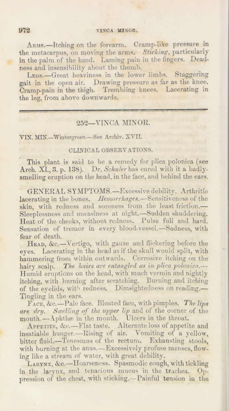 Arms.—Itching on the forearm. Cramp-like pressure in the metacarpus, on moving the arms. particularly in the palm of the hand. Laming pain in the fingers. Dead- ness and insensibility about the thumb. Legs.—Great heaviness in the lower limbs. Staggering gait in the open air. Drawing pressure as far as the knee. Cramp-pain in the thigh. Trembling knees. Lacerating in the leg, from above downwards. 252—VINCA MINOR. VIN. MIN.—Wintergrecn.—See Arcliiv. XVII. CLINICAL OBSERVATIONS. This plant is said to be a remedy for plica polonica (see Arch. XI., 3. p. 138). Dr. Schuler has cured with it a badly- smelling eruption on the head, in the face, and behind the cars. GENERAL SYMPTOMS.—Excessive debility. Arthritic lacerating in the bones. Hemorrhages.—Sensitiveness of the skin, wiUi redness and soreness from the least friction.— Sleeplessness and uneasiness at night.—Sudden shuddering. Heat of the cheeks, without redness. Pulse full and hard. Sensation of tremor in every blood-vessel.—Sadness, with fear of death. Head, &o.—Vertigo, with gauze and lliekering before the eyes. Lacerating in the head as if the skull would split, with hammering from within outwards. Corrosive itching on the hairy scalp. The hairs are entangled as in plica polonica.— Humid eruptions on the head, with much vermin and nightly itching, with burning after scratching. Burning and itching of the eyelids, wit-' redness. Dimsightedness on reading.— Tingling in the ears. Face, &c.—Pale face. Bloated face, with pimples. The lips are dry. StceUing of the upper lip and of the corner of the mouth.—Aphtha', in the mouth. Ulcers in the throat. Appetite, &c.—Flat taste. Alternate loss of appetite and insatiable hunger.—Rising of air. Vomiting of a yellow, bitter fluid.—Tenesmus of the rectum. Exhausting stools, with burning at the anus.—E.xcessively profuse menses, flow- ing like a stream of water, with great debility. Laryn.v, &c.—Hoarseness. Spasmodic cough, with tickling in the larynx, and tenacious mucus in the trachea. Op- pression of the chest, with sticking.—Painful tension in tlie