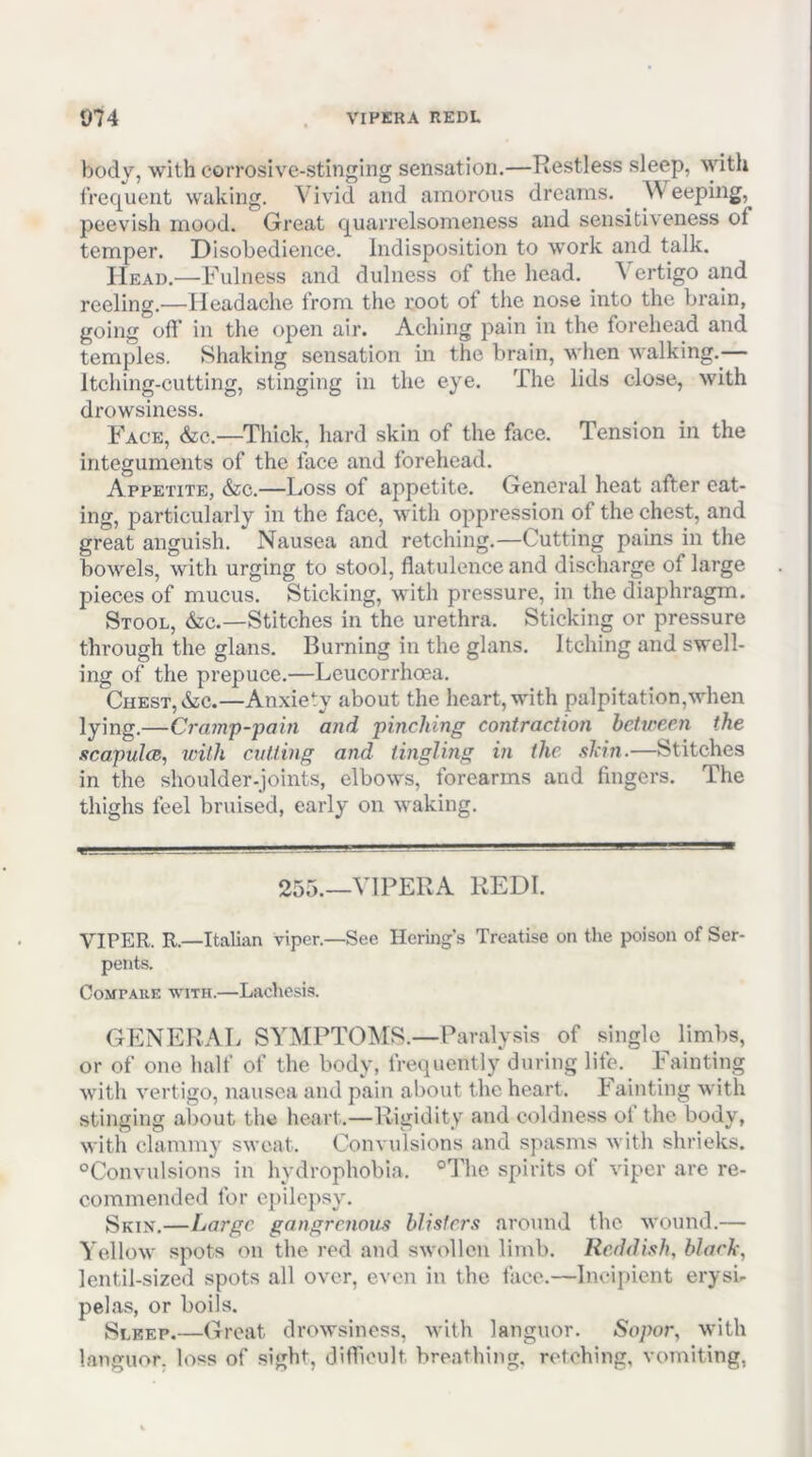 body, with corrosive-stinging sensation.—Restless sleep, %yith frec{uent waking. Vivid and amorous dreams. eeping, peevish mood. Great quarrelsomeness and sensitiveness of temper. Disobedience. Indisposition to work and talk. Head.—Fulness and dulness of the head. \ crtigo and reeling.—Headache from the root ot the nose into the brain, going ofl’ in the open air. Aching pain in the forehead and temples. Shaking sensation in the brain, when walking.^— Itching-cutting, stinging in the eye. The lids close, with drowsiness. Face, &c.—Thick, hard skin of the face. Tension in the integuments of the face and forehead. Appetite, &c.—Loss of appetite. General heat after eat- ing, particularly in the face, with oppression of the chest, and great anguish. Nausea and retching.—Cutting pains in the bowels, with urging to stool, flatulence and discharge of large pieces of mucus. Sticking, with pressure, in the diaphragm. Stool, &:c.—Stitches in the urethra. Sticking or pressure through the glans. Burning in the glans. Itching and swell- ing of the prepuce.—Lcucorrhoea. Chest, iSiC.—Anxiety about the heart, with palpitation,when lying.—Cram'p-pain a7id 'pinching contraction hehceen the scapulcB, with cutting and tingling in the shin.—Stitches in the shoulder-joints, elbows, forearms and fingers. The thighs feel bruised, early on waking. 255.—VIPERA REDI. VIPER. R.—Italian viper.—See Ilering's Treatise on the poison of Ser- pents. CoMTAUE WITH.—Laclicsis. GENERAL SYMPTOMS.—Paralysis of single^ limbs, or of one half of the body, frequently during life. Fainting with vertigo, nausea and pain about the heart. Fainting with stinging aliout the heart.—Rigidity and coldness ol the body, with clammy sweat. Convulsions and spasms with shrieks. “Convulsions in hydrophobia. “The spirits of viper are re- commended for epilepsy. Skix.—Large gangrenous blisters around the wound.— Yellow spots on the red and swollen limb. Reddish, black, lentil-sized spots all over, even in the face.—Incipient erysi- pelas, or boils. Sleep.—Great drowsiness, with languor. Sopor, with languor, loss of .sight, difficult breathing, retching, vomiting,