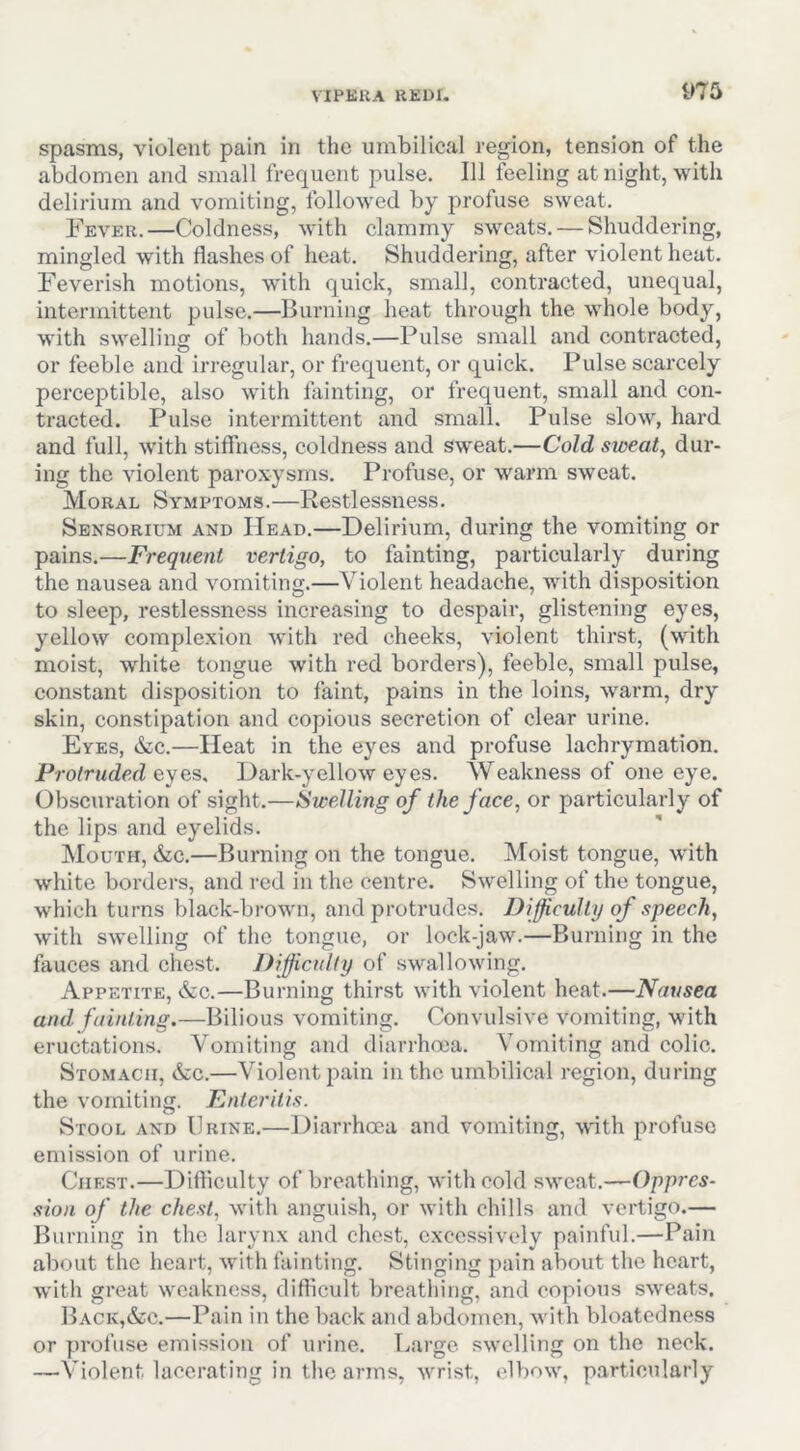 spasms, violent pain in the umbilical region, tension of the abdomen and small frequent pulse. Ill feeling at night, with delirium and vomiting, followed by profuse sweat. Fever.—Coldness, with clammy sweats. — Shuddering, mingled with flashes of heat. Shuddering, after violent heat. Feverish motions, with quick, small, contracted, unequal, intermittent pulse.—Burning heat through the whole body, with swelling of both hands.—Pulse small and contracted, or feeble and irregular, or frequent, or quick. Pulse scarcely perceptible, also with fainting, or frequent, small and con- tracted. Pulse intermittent and small. Pulse slow, hard and full, with stiffness, coldness and sw'eat.—Cold sweaty dur- ing the violent paroxysms. Profuse, or warm sweat. Moral Symptoms.—Restlessness. Sensorium and Head.—Delirium, during the vomiting or pains.—Frequent vertigo, to fainting, particularly during the nausea and vomiting.—Violent headache, with disposition to sleep, restlessness increasing to despair, glistening eyes, yellow complexion with red cheeks, violent thirst, (with moist, white tongue with red borders), feeble, small pulse, constant disposition to faint, pains in the loins, warm, dry skin, constipation and copious secretion of clear urine. Eyes, &c.—Heat in the eyes and profuse lachrymation. Protruded eyes. Dark-yellow eyes. Weakness of one eye. Obscuration of sight.—Swelling of the face, or particularly of the lips and eyelids. Mouth, &c.—Burning on the tongue. Moist tongue, with white borders, and red in the centre. Swelling of the tongue, which turns black-brown, and protrudes. Difficulty of speech, with swelling of the tongue, or lock-jaw.—Burning in the fauces and chest. Difficulty of .swallowing. Appetite, &:c.—Burning thirst with violent heat.—Nausea and fainting.—Bilious vomiting. Convulsive vomiting, with eructations. Vomiting and diarrhoea. Vomiting and colic. Stomach, &;c.—Violent pain in the umbilical region, during the vomiting. Enteritis. Stool and Urine.—Diarrhoea and vomiting, with profuse emission of urine. Chest.—Difficulty of breathing, with cold sweat.—Oppres- sion of the chest, with anguish, or with chills and vertigo.— Burning in the larynx and chest, excessively painful.—Pain about the heart, wdth fainting. Stinging pain about the heart, with great weakness, difficult breathing, and copious sweats. Back,&c.—Pain in the back and abdomen, with bloatedness or profuse emission of urine. T.,arge swelling on the neck. —Violent lacerating in the arms, wrist, elbow, particularly