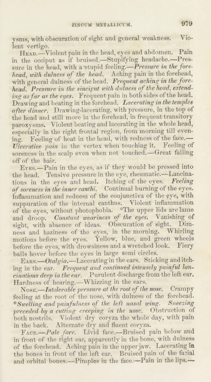 ysms, with obscuration of sight and general weakness. Vio- lent vertigo. Head.—Violent pain in the head, eyes and abdomen. Pain in the occiput as if bruised.—Stupifying headache.—Pres- sure in the head, with a stupid feeling.—Pressure in the fore- head, with dulness of the head. Aching pain in the forehead, with general dulness of the head. Frequent aching in the fore- head. Pressure in the sinciput with dulness of the head, extend- ing as far as the eyes. F rcquent pain in both sides of the head. Drawing and l)eating in the forehead. Lacerating in the temples after dinner. DraMung-lacerating, with pressure, in the top of tile head and still more in the forehead, in frequent transitory- paroxysms. Violent beating and lacerating in the whole head, especially in the right frontal region, from morning till even- ing. Feeling of heat in the head, with redness of the firce.— Vleer afire pain in the vertex when touching it. Feeling of soreness in the scalp even when not touched.—Great falling off of the hair. Eves.—Pain in the eyes, as if they would be pressed into the head. Tensive pressure in the eye, rheumatic.—Lancina- tions in the eyes and head. Itching of the eyes. Feeling of soreness in the inner canihi. Continual burning of the eyes. Inflammation and redness of the conjunctiva of the eye, with suppuration of the internal can thus. Violent inflammation of the eyes, without photophobia. °The upper lids are lame and droop. Constant weariness of the eyes. \ anishing of sight, with absence of ideas. Obscuration of sight, pim- ness and haziness of the eyes, in the morning. Whirling motions before the eyes. Tcllow, blue, and green wheels before the eyes, with drowsiness and a wretched look, liery balls hover before the eyes in large semi circles. Ears.—Otalgia.—Lacerating in the cars. Sticking and itch- ing in the ear. Frequent and continued intensely painful Ian- cinalions deep in the ear. Purulent discharge from the left ear. Hardness of hearing.—^^dlizzing in the ears. Nose.—Intoler(d)le press^ire at the root of the nose. Crampy feeling at the root of the nose, with dulness of the forehead. *Strelling and painfulness of the left nasal icing. Sneezing preceded by a cutting creeping in the nose. Obstruction of both nostrils. Violent dry coryza the whole day, with pain in the back. Alternate dry and fluent coryza. Face.—Pale face. Livid face.—Bruised pain below and in front of the right ear, apparently in the bone, with dulness of the forehead. Aching pain in the upper jaw. Lacerating in the bones in front of the left ear. Bruised pain of the facial and orbital bones.—Pimples in the face.—Pain in the lips.—