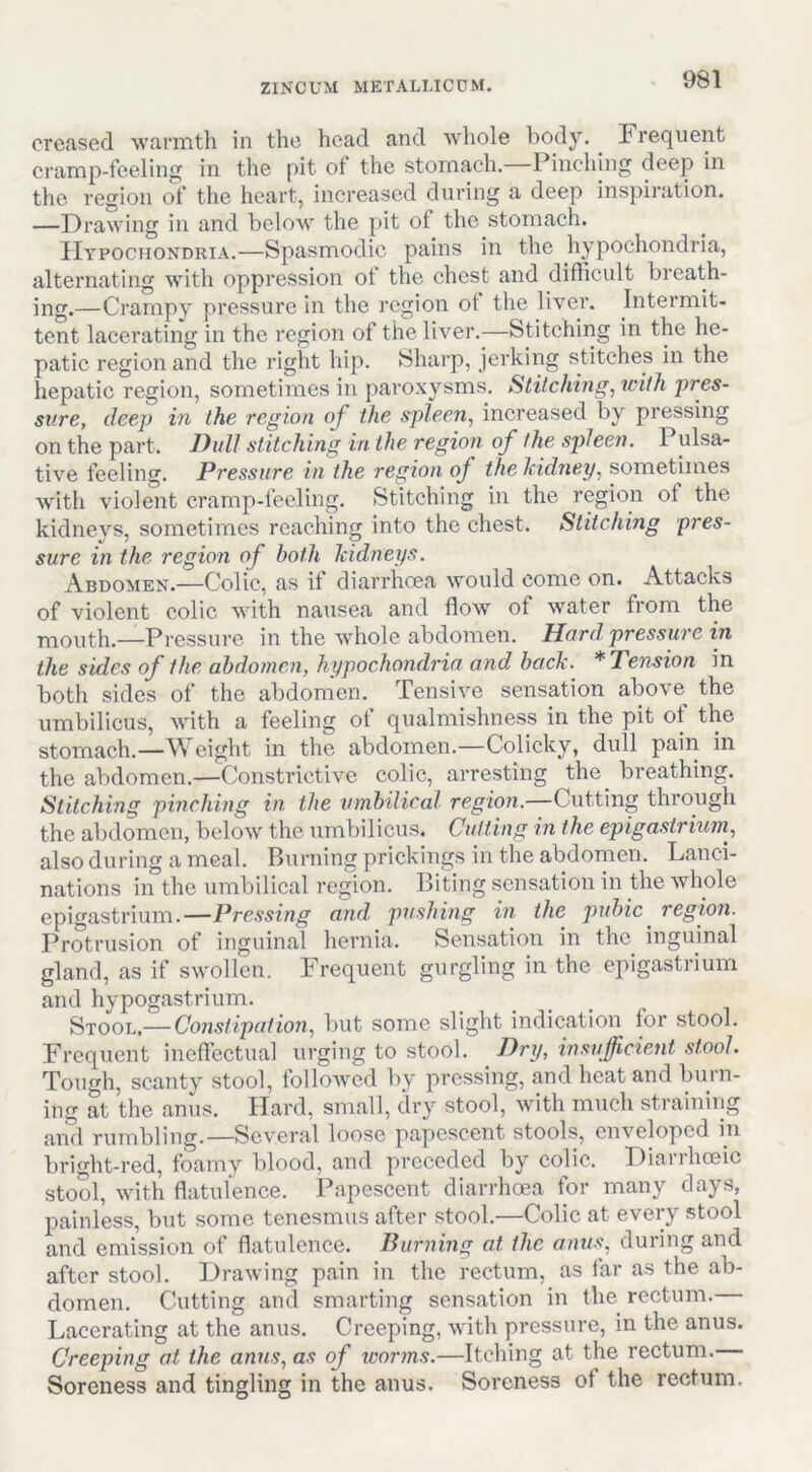 creased warmth in the head and whole body, brequent cramp-feeling in the pit of the stomach. Pinching deep in the region of the heart, increased during a deep inspiration. —Drawing in and below the pit of the stomach. Hypochondria.—Spasmodic pains in the hypochondria, alternating with oppression of the chest and difficult breath- ing.—Crampy pressure in the region of the liver. Intermit- tent lacerating in the region of the liver.—Stitching in the he- patic region and the right hip. Sharp, jerking stitches in the hepatic region, sometimes in paroxysms. Stitching, with pres- sure, deep in the region of the spleen, increased by pressing on the part. Dull stitching in the region of the spleen. Pulsa- tive feeling. Pressure in the region of the Iddney, sometimes with violent cramp-feeling. Stitching in the region of the kidneys, sometimes reaching into the chest. Stitching pres- sure in the region of both kidneys. Abdomen.—Colic, as if diarrhoea would come on. Attacks of violent colic with nausea and flow of water from the mouth.—Pressure in the 'whole abdomen. Hard, pressure in the sides of the abdomen, hypochondria and back. * Tension in both sides of the abdomen. Tensive sensation above the umbilicus, with a feeling of qualmishness in the pit of the stomach.—Weight in the abdomen.—Colicky, dull pain in the abdomen.—Constrictive colic, arresting the^ breathing. Stitching pinching in the umbilical region.—Cutting through the abdomen, below the umbilicus. Cutting in the epiga,strium, also during a meal. Burning prickings in the abdomen. Lanci- nations in the umbilical region. Biting sensation in the wdiole epigastrium.—Pressing and jmshing in the pubic^ regwn. Protrusion of inguinal hernia. Sensation in the inguinal gland, as if swollen. Frequent gurgling in the epigastrium and hypogastrium. Stool,— Con.stipation, but some slight indication for stool. Frequent ineffectual urging to stool. Dry, insufficient stool. Tough, scanty stool, followed by jiressing, and heat and burn- ing at the anus. Hard, small, dry stool, with much straining and rumbling.—Several loose papescent stools, enveloped in bright-red, foamy blood, and preceded by colic. Diarrhoeic stool, with flatulence. Papescent diarrhoea for many days, painless, but some tenesmus after stool.—Colic at every stool and emission of flatulence. Burning at the anus, during and after stool. Drawing pain in the rectum, as far as the ab- domen. Cutting and smarting sensation in the rectum. Lacerating at the anus. Creeping, with pressure, in the anus. Creeping at the anus, as of icorms.—Itching at the rectum. Soreness and tingling in the anus. Soreness of the rectum.