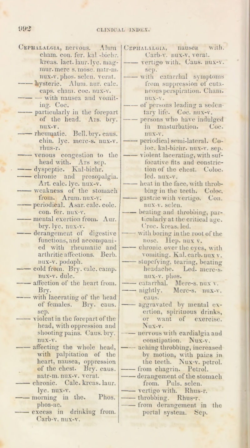 Cei’Ualalcia, nervous. .Mimi chain, con. ler. kal -hichr. kreas. lact. !aur. lyc. may- niur.merc s. luosc. natr-ni. mix-v. plios. selcn. vorat. hysteric. Alum. aur. calc. caps, chain, ooc. iiux-v. with nausea and vomit- ing. Coc. particularly in the forepart of the head. Ars. hry. nux-v. rheumatic. Hell. hry. caus. chin. lyc. incrc-s. nu.x-v, rhus-r. venous congestion to the head with. Ars scp. dyspeptic. Kal-bichr. chronic and prosopalgia. Art. calc. lyc. nux-v, weakness of the stomach from. Arum, nux-v; periodical. Asar. calc. cole. con. fer. nux-v. mental exertion from. Aur. hry. lyc. nux-v. derangement of digestive functions,and accompani- ed with rheumatic and arthritic aflections. Herb. nu.x-v. podoph. cold from. Hry. calc, camp, nux-v, dulc. affection of the heart from, Hry. with lacerating of the head of females. Hry. cans, scp. violent in the forepart of the head, with oppression and .shooting pains. Cans. bry. nux-v. affecting the whole head, with palpitation of the heart, nausea, oppression of the chest. Hr\^ caus. natr-m. nux-v. verat. chronic. Calc, kreas. laur. lyc. nux-v. morning in the. Phos. phos-HC. excess in drinking from. Carb-v. nux-v. Cepiialaloia, nausea niih. Carb-v. mix-v. verat. vertigo with. Caus. nu.v-v. S('p. with catarrhal symptoms from supju'ession of cuta- neous perspiration. Cham. lUIX-V. of persons leading a seden- tary life, Coc. nux-v. persons who have indulged in masturbation. Coe, nux-v. periodical semi-lateral. Co- loo. kal-bichr. nux-v. sep. violent lacerating, with suf- focative fits atid constric- tion of the chest. Coloc. led. nux-v. heat in the face, with throb- bing in the teeth. Coloc. gastric with vertigo. Con. imx-v. selcn. beating and tlirobhing, par- ticularly at the critical age. (‘roc. kreas. led. with boring in the root of the nose. Hep. nux v. chronic over the eyes, with voniiiing. Kal. carb. mix v. stupefying, tearing, beating headache. Led, mcrc-s. nux-v. pho.s. catarrhal. Merc-s. nux v. nightly. Mcro-s. nux-v. caus. aggravated by mental ex- ertion, spirituous drinks, or want of excrci.se. Nux-v. nervous with cardialgia and constipation. Nux-v. aching throbbing, increased by motion, with pains in the teeth. Nux-v. petrol. from chagrin. Petrol. derangement of the stomach from. Puls, selen. vertigo with. Rhus-r. throbbing. Rhus-r. from derangement in the portal system. !Scp.