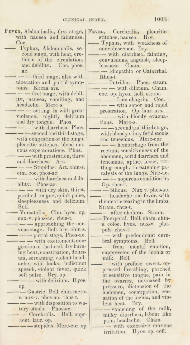 Fever, Abdomina,lis, first stage, with nausea and faintness. Coc. Typhus, Abdominalis, se- cond stage, with heat, ere- thism of the circulation, and debility. Coc. phos. ac. third stage, also with ulceration and putrid symp- toms. Kreas. ars. first stage, with debil- ity, nausea, vomiting, and headache. Merc-s. setting in with great violence, nightly delirium and dry tongue. Phos. with diarrhoea. Phos. second and third stage, with congestion of the lungs, pleuritic stitches, blood mu- cous expectorations. Phos. with prostration, thirst and diarrhoea. Ars. Stupidus. Art. chin-s. cim. coc. phos-ac. with diarrhoea and de- bility. Phos-ac. with dry skin, thirst, parched tongue, quick pulse, sleeplessness and delirium. Bell. Versatalis.^ Cim. hyos. op. nux-v. phos-ac. rhus-t. approaching the ner- vous stage. Bell. bry. chin-s. putrid stage. Phos-ac. with excitement, con- gestion of the head, dry burn- ing heat, constipation, deliri- um, screaming, violent head- ache, wild looks, indistinct speech, violent fever, quick soft pulse. Bry. op. with delirium. Hyos. op. Gastric. Bell. chin, merc- s. nux-v. pho3-ac. rlius-t. with disposition to wa- tery stools. Phos-ac. Cerebralis. Bell, cupr- acet. laur. op. stupidus. Merc-cor. op. Fever, Cerebralis, pleuritic stitches, nausea. Bry. Typhus, with weakness of convalescence. Bry. with diarrhoea, fainting, convulsions, anguish, slee^j- lessness. Cham. Idiopathic or Catarrhal. Rhus-t. Putridus. Phos. stram. with dilirium. Cham. coc. op. hyos. hell, stram. from chagrin. Coc. with sopor and rapid prostration. Op. laur. ars. with bloody evacua- tions. Merc-s. second and third stage, with bloody slimy fetid stools and tenesmus. Merc-cor. hemorrhage from the rectum, sensitiveness of the abdomen, acrid diarrhoea and tenesmus, apthae, loose, rat- tling cough, threatening pa- ralysis of the lungs. Nitr-ac. soporous condition in. Op. rhus-t. bilious. Nux V. phos-ac. headache and fever, with rheumatic tearing in the limbs. Stram. rhus-t. after cholera. Stram. Puerperal. Bell. cham. chin- s. coloc. hyos. nux-v. plat, puls, rhus-t. with predominant cere- bral symptoms. Bell. from mental emotion, suppression of the lochia or milk. Bell. — with profuse sweat, op- pressed breathing, parched or sensitive tongue, pain in the ovaries, increased by pressure, distension of the abdomen, constipation, ces- sation of the lochia, and vio- lent heat. Bry. vanishing of the milk, milky diarrhoea, labour like pain, headache. Cham. ^vith exce.ssivc nervous irritation, llyos. op, coff.