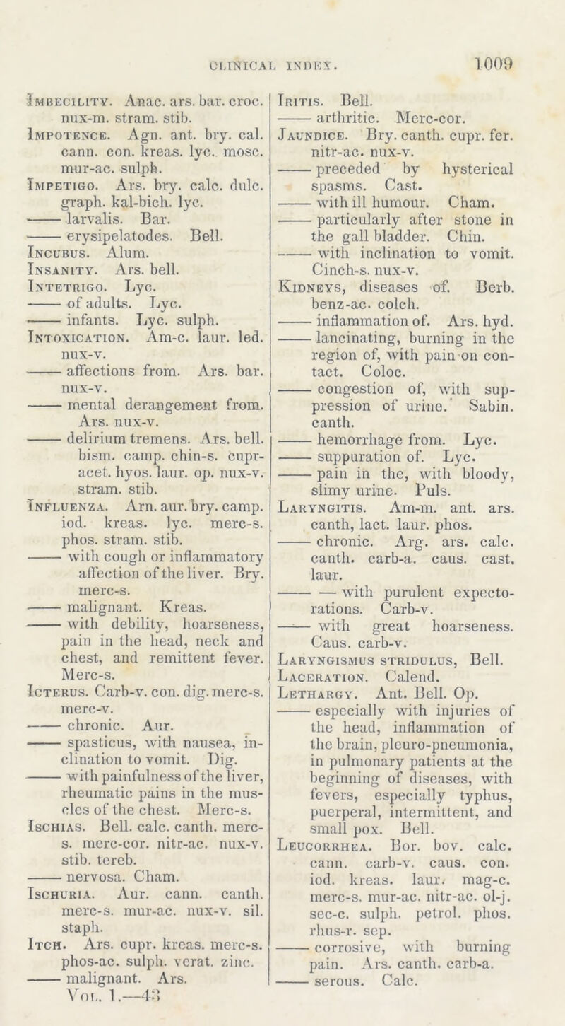 Imbecility. Anac. ars. bur. croc. iiux-m. strain, stib. Impotence. Agn. ant. bry. cal. cann. con. kreas. lyc. mosc. mur-ac. sulph. Impetigo. Ars. bry. calc. dale, graph, kal-bich. lyc. larvalis. Bar. erysipelatodes. Bell. Incubus. Alum. Insanity. Ars. bell. Intetrigo. Lyc. of adults. Lyc. infants. Lyc. sulph. Intoxication. Am-c. laur. led. nux-v. affections from. Ars. bar. nux-v. mental derangement from. Ars. nux-v. delirium tremens. Ars. bell. bism. camp, chin-s. cupr- acet. hyos. laur. op. nux-v. stram. stib. Influenza. Arn. aur. bry. camp, iod. kreas. lyc. merc-s. phos. stram. stib. with cough or inflammatory affection of the liver. Bry. inerc-s. malignant. Kreas. with debility, hoarseness, pain in the head, neck and chest, and remittent fever. Merc-s. Icterus. Carb-v. con. dig. merc-s. merc-v. chronic. Aur. spasticus, with nausea, in- clination to vomit. Dig. with painfulness of the liver, rheumatic pains in the mus- cles of the chest. Merc-s. IscHiAS. Bell. calc, canth. merc- s. merc-cor. nitr-ac. nux-v. stib. tereb. nervosa. Cham. Ischuria. Aur. cann. canth. merc-s. mur-ac. nux-v. sil. staph. Itch. Ars. cupr. kreas. merc-s. phos-ac. sulph. verat. zinc. malignant. Ars. \'^OL. 1. Iritis. Bell. arthritic. Merc-cor. Jaundice. Bry. canth. cupr. fer. nitr-ac. nux-v. preceded by hysterical spasms. Cast. with ill humour. Cham. particularly after stone in the gall bladder. Chin. with inclination to vomit. Cinch-s. nux-v. Kidneys, diseases of. Berb. benz-ac. colch. inflammation of. Ars. hyd. lancinating, burning in the region of, with pain on con- tact. Coloc. congestion of, with sup- pression of urine.’ Sabin, canth. hemorrhage from. Lyc. suppuration of. Lyc. pain in the, with bloody, slimy urine. Puls. Laryngitis. Am-m. ant. ars. canth, lact. laur. phos. chronic. Arg. ars. calc. canth. carb-a. caus. cast, laur. with purulent expecto- rations. Carb-v. —— with great hoarseness. Caus. carb-v. Laryngismus stridulus, Bell. Laceration. (Jalend. Lethargy. Ant. Bell. Op. especially with injuries of the head, inflammation of the brain, ideuro-pneumonia, in pulmonary patients at the beginning of diseases, with fevers, especially typhus, puerperal, intermittent, and small pox. Bell. Leucorrhea. Bor. bov. calc, cann. carb-v. caus. con. iod. kreas. laur/ mag-c. merc-s. mur-ac. nitr-ac. ol-j. sec-c. sulph. petrol, phos. rhus-r. sep. corrosive, with burning pain. Ars. canth. carh-a. serous. Calc.