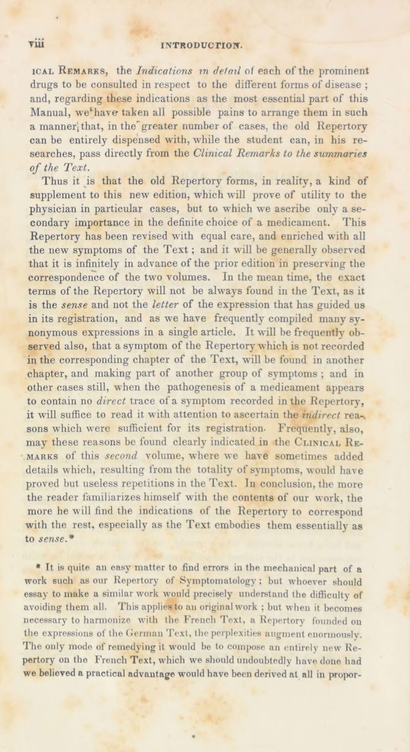 ical Remarks, the Indications in detail of each of the prominent drugs to be consulted in respect to the different forms of disease ; and, regarding these indications as the most essential part of this Manual, we*have- taken all possible pains to arrange them in such a manner'; that, in the'greater number of cases, the old Repertory can be entirely dispensed with, while the student can, in his re- searches, pass directly from the Clinical Remarks to the summaries of the Text. Thus it is that the old Repertory forms, in reality, a kind of supplement to this new edition, which will prove of utility to the physician in particular cases, but to which we ascribe only a se- condary importance in the definite choice of a medicament. This Repertory has been revised with equal care, and enriched with all the new symptoms of the Text; and it will be generally observed that it is infinitely in advance of the prior edition in preserving the correspondence of the two volumes. In the mean time, the exact terms of the Repertory will not be always found in the Text, as it is the sense and not the letter of the expression that has guided us in its registration, and as we have frequently compiled many sy- nonymous expressions in a single article. It will be frequently ob- served also, that a symptom of the Repertory which is not recorded in the corresponding chapter of the Text, will be found in another chapter, and making part of another group of symptoms ; and in other cases still, when the pathogenesis of a medicament appears to contain no direct trace of a symptom recorded in the Repertory, it will suffice to read it with attention to ascertain the indirect rea-, sons which were sufficient for its registration- Frequently, also, may these reasons be found clearly indicated in the Clinical Re- marks of this second volume, where we have sometimes added details which, resulting from the totality of symptoms, would have proved but useless repetitions in the Text. In conclusion, the more the reader familiarizes himself with the contents of our work, the more he will find the indications of the Repertory to correspond with the rest, especially as the Text embodies them essentially as to sense.* * It is quite an easy matter to find errors in the mechanical part of a work such as our Repertory of Symptomatology; but whoever should essay to make a similar work would precisely understand the difficulty of avoiding them all. This applies to an original work ; but when it becomes necessary to harmonize with the French Text, a Repertory founded on the expressions of the German Text, the perplexities augment enormouslv- The only mode of remedying it would be to compose an entirely new Re- pertory on the French Text, which we should undoubtedly have done had we believed a practical advantage would have been derived at all in propor-