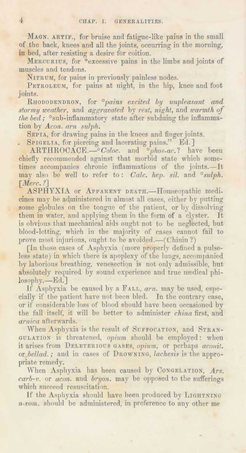 Maqn. artie., for bruise and fatigue-like pains in the small of the back, knees and all the joints, occurring in the morning, in bed, after resisting a desire for coition. Mercurius, for *excessive pains in the limbs and joints of muscles and tendons. Nitrum, for pains in previously painless nodes. Petroleum, for pains at night, in the hip, knee and foot joints. Rhododendron, for °pains excited by unpleasant, and stormy weather, and aggravated by rest, night, and warmth of the bed; °sub-inflammatory state after subduing the inflamma- tion by Aeon, am sulph. Sepia, for drawing pains in the knees and finger joints. _ Spigelia, for piercing and lacerating pains.” Ed.] ARTHROCACE.—°Coloc. and °phos-ac. V have been chiefly recommended against that morbid state which some- times accompanies chronic inflammations of the joints.—It may also be well to refer to : Calc. hep. sil. and °sulph. [Merc. ?] ASPHYXIA or Apparent death.—Homoeopathic medi- cines may be administered in almost all cases, either by putting some globules on the tongue of the patient, or by dissolving them in water, and applying them in the form of a clyster. It is obvious that mechanical aids ought not to be neglected, but blood-letting, which in the majority of cases cannot fail to prove most injurious, ought to be avoided.—(Chinin ?) [In those cases of Asphyxia (more properly defined a pulse- less state) in which there is apoplexy of the lungs, accompanied by laborious breathing, venesection is not only admissible, but absolutely required by sound experience and true medical phi- losophy.—Ed.] If Asphyxia be caused by a Fall, am. may be used, espe- cially if the patient have not been bled. In the contrary case, or if considerable loss of blood should have been occasioned by the fall itself, it will be better to administer china first, and arnica, afterwards. When Asphyxia is the result of Suffocation, and Stran- gulation is threatened, opium should be employed: when it arises from Deleterious gases, opium, or perhaps aconit. or bellad.; and in cases of Drowning, lachesis is the appro- priate remedy. When Asphyxia has been caused by Congelation, Ars. carb-v. or aeon, and bryon. may be opposed to the sufferings which succeed resuscitation. If the Asphyxia should have been produced by Lightning n-vom. should be administered, in preference to any other me