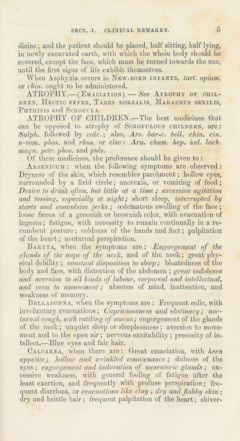 clicine; and the patient should be placed, half sitting, half lying, in newly excavated earth, with which the whole body should be covered, except the face, which must be turned towards the sun, until the first signs of life exhibit themselves. When Asphyxia occurs in New-born infants, tart, opium, or chin, ought to be administered. ATROPHY.— (Emaciation). — See Atrophy of chil- dren, Hectic fever, Tabes dorsalis, BIarasmus senilis, Phthisis and Scrofula. ATROPHY OF CHILDREN.—The best medicines that can be opposed to atrophy of Scrofulous children, are: Sulph. followed by calc.; also, Ars. bar-c. bell. chin. cin. n-vom. plios. and rhus. or else : Am. cham. hep. iod. Inch, magn. petr. plios. and puls. Of these medicines, the preference should be given to : Arsenicum : when the following symptoms are observed : Dryness of the skin, which resembles parchment; hollow eyes, surrounded by a livid circle; anorexia, or vomiting of food; Desire to drink often, but. little at a time ; excessive agitation and, tossing, especially at night; short sleep, interrupted by starts and convulsive jerks ; oedematous swelling of the face ; loose fmces of a greenish or brownish color, with evacuation of ingesta; fatigue, with necessity to remain continually in a re- cumbent posture; coldness of the hands and feet; palpitation of the heart; nocturnal perspiration. Baryta, when the symptoms are : Engorgement of the glands of the, nape of the neck, and of the neck; great phy- sical debility; constant disposition to sleep; bloatedness of the body and face, with distention of the abdomen ; great indolence and aversion to all kinds of labour, corporeal and, intellectual, and even to amusement; absence of mind, inattention, and weakness of memory. Belladonna, when the symptoms are : Frequent colic, with involuntary evacuations; Capriciousness and obstinacy ; noc- turnal cough, with rattling of mucus; engorgement of the glands of the neck; unquiet sleep or sleeplessness; aversion to move- ment and to the open air; nervous excitability ; precocity of in- tellect.—Blue eyes and fair hair. Calcarea, when there are: Great emaciation, with keen appetite; hollow and wrinkled countenance ; dulness of the eyes ; engorgement, and induration of mesenteric glands ; ex- cessive weakness, with general feeling of fatigue after the least exertion, and frequently with profuse perspiration; fre- quent diarrhoea, or evacuations like clay ; dry and flabby skin; dry and brittle hair; frequent palpitation of the heart; shiver-