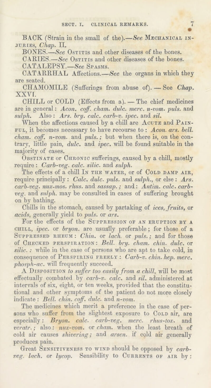 BACK (Strain in the small of the).—See Mechanical in- juries, Chap. II. BONES.—See Ostitis and other diseases of the bones. C ARIES.—See Ostitis and other diseases of the bones. CATALEPSY.—See Spasms. CATARRHAL Affections.—See the organs in which they are seated. CHAMOMILE (Sufferings from abuse of). — See Chap. XXVf. CHILL or COLD (Effects from a). — The chief medicines are in general: Aeon. coff. chain, dulc. mere, n-vom. puls, and sulph. Also : Ars. hry. calc, carb-v. ipec. and sil. When the affections caused by a chill are Acute and Pain- ful, it becomes necessary to have recourse to: Aeon. ars. bell, chain, coff. n-vom. and puls.; but when there is, on the con- trary, little pain, dulc. and ipec. will be found suitable in the majority of cases. Obstinate or Chronic sufferings, caused by a chill, mostly require : Carb-veg. calc, silic. and sulph. The effects of a chill In the water, or of Cold damp air, require principally : Calc. dulc. puls, and sulph., or else : Ars. carb-veg. nux-mos. rhus. and sassap.; and: Antim. calc, carb- veg. and sulph. may be consulted in cases of suffering brought on by bathing. Chills in the stomach, caused by partaking of ices, fruits, or acids, generally yield to puls, or ars. For the effects of the Suppression op an eruption by a chill, ipec. or bryon. are usually preferable; for those of a Suppressed riieum : Chin, or lach. or puls.; and for those of Checked perspiration: Bell. bry. cham. chin. dulc. or silic. : while in the case of persons who are apt to take cold, in consequence of Perspiring freely : Carb-v. chin. hep. mere, phosph-ac. will frequently succeed. A Disposition to suffer too easily from a chill, will be most effectually combated by carb-v. calc, and sil. administered at intervals of six, eight, or ten weeks, provided that the constitu- tional and other symptoms of the patient do not more closely indicate : Bell. chin. coff. dulc. and n-vom. The medicines which merit a preference in the case of per- sons who suffer from the slightest exposure to Cold air, are especially: Bryon. calc, carb-veg. mere, rhus-tox. and veratr.; also; nux-vom. or cham. when the least breath of cold air causes shivering; and arsen. if cold air generally produces pain. Great Sensitiveness to wind should be opposed by carb- veg. lach. or lycop. Sensibility to Currents of air by;