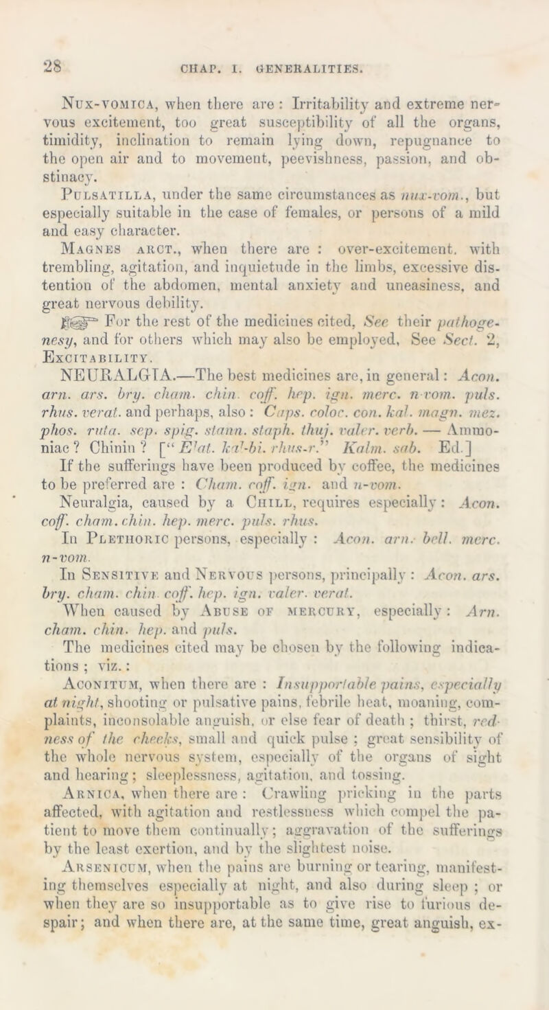 Nux-vo.mica, when there are : Irritability and extreme ner- vous excitement, too great susceptibility of all the organs, timidity, inclination to remain lying down, repugnance to the open air and to movement, peevishness, passion, and ob- stinacy. Pulsatilla, under the same circumstances as nux-vom., but especially suitable in the case of females, or persons of a mild and easy character. Magnes akct., wheu there are : over-excitement, with trembling, agitation, and inquietude in the limbs, excessive dis- tention of the abdomen, mental anxiety and uneasiness, and great nervous debility. For the rest of the medicines cited, Sec their pathoge- nesy, and for others which may also be employed, See Sect. 2, Excitability. NEURALGIA.—The best medicines are, in general: Aeon, am. ars. bry. chain, chin. cojf. hep. ign. mere, n-vom. puls, rhus. verat. and perhaps, also : Caps, color, con. kal. magn. niez. phos. rata. sep. spig. slann. staph, thuj. rah r. verb. — Ammo- niac ? Chinin ? [“Elat, kal-hu rhus-r. Kalm. sab. Ed.] If the sufferings have been produced by coffee, the medicines to be preferred are : Cham. caff. inn. and n-vom. Neuralgia, caused by a Chill, requires especially: Aeon, coff. chain, chin. hep. mere. puls. rhus. In Plethoric persons, especially : Aeon. am. bell. mere, n-vom. In Sensitive and Nervous persons, principally : Aeon. ars. bry. chain, chin coff. hep. ign. valet-. verat. When caused by Abuse or mercury, especially: Am. chain, chin. hep. and puls. The medicines cited may be chosen by the following indica- tions ; viz.: Aconitum, when there are : Insupportable pains, especially at night, shooting or pulsative pains, febrile heat, moaning, com- plaints, inconsolable anguish, or else fear of death ; thirst, red- ness of the checks, small and quick pulse : great sensibility of the whole nervous system, especially of the organs of sight and hearing; sleeplessness, agitation, and tossing. Arnica, when there are : Crawling pricking in the parts affected, with agitation and restlessness which compel the pa- tient to move them continually; aggravation of the sufferings by the least exertion, and by the slightest noise. Arsenicum, when the pains are burning or tearing, manifest- ing themselves especially at night, and also during sleep ; or when they are so insupportable as to give rise to furious de- spair; and when there are, at the same time, great anguish, ex-