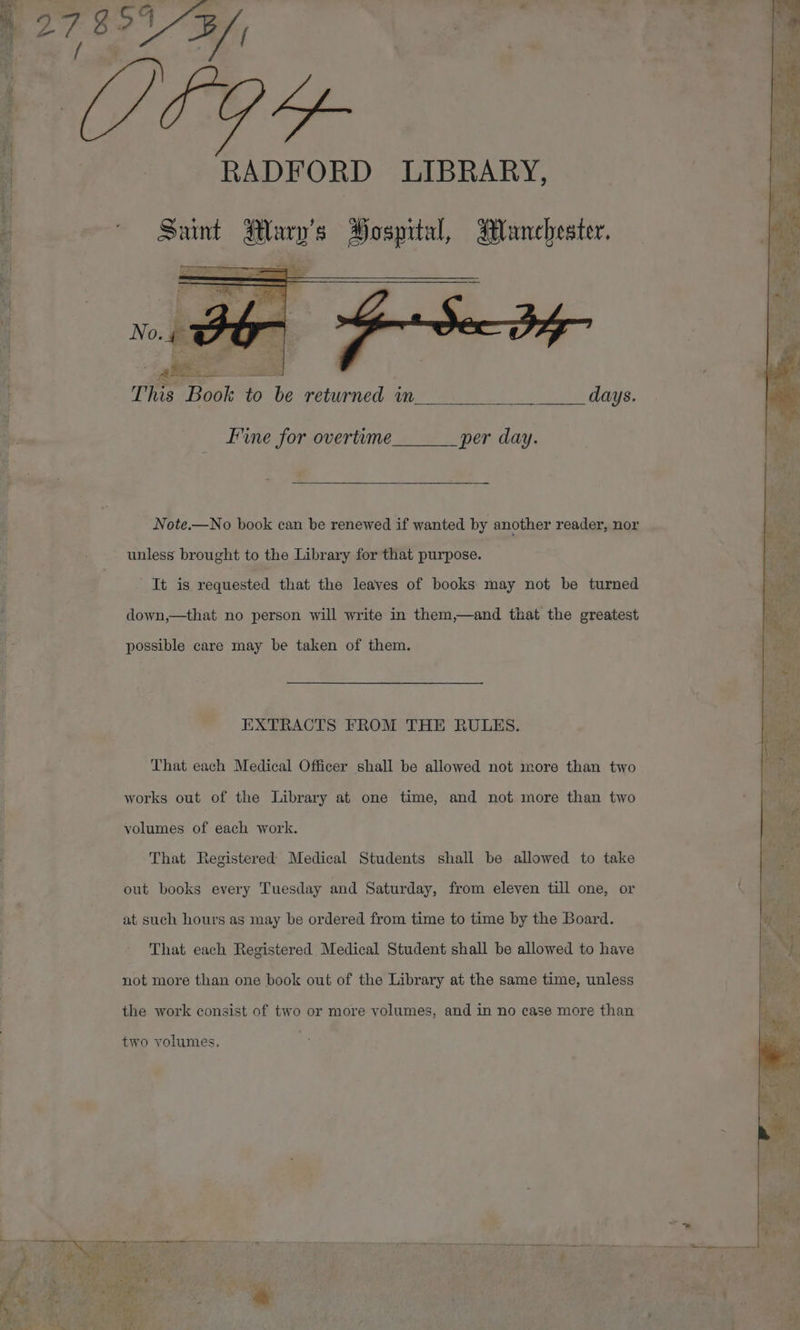 her 4 27 g 2 RADFORD LIBRARY, Sunt Mary's Hospital, Manchester, nt This Book to be returned in days. Fme for overtime per day. Note.—No book can be renewed if wanted by another reader, nor unless brought to the Library for that purpose. It is requested that the leaves of books may not be turned down,—that no person will write in them,—and that the greatest possible care may be taken of them. EXTRACTS FROM THE RULES. That each Medical Officer shall be allowed not more than two works out of the Library at one time, and not more than two volumes of each work. That Registered Medical Students shall be allowed to take out books every Tuesday and Saturday, from eleven till one, or at such hours as may be ordered from time to time by the Board. That each Registered Medical Student shall be allowed to have not more than one book out of the Library at the same time, unless the work consist of two or more volumes, and in no case more than two volumes.
