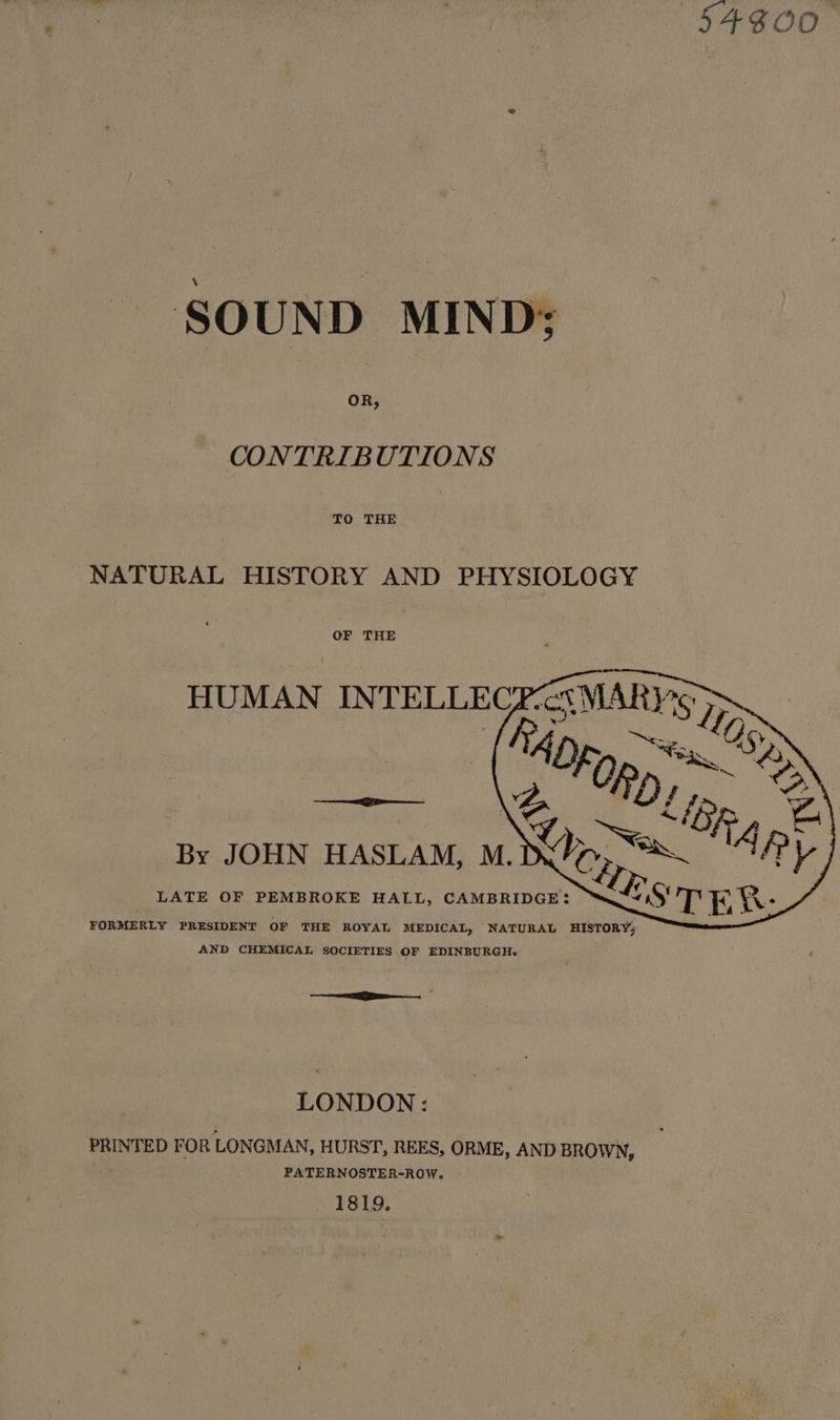 54300 SOUND MIND: CONTRIBUTIONS TO THE NATURAL HISTORY AND PHYSIOLOGY OF THE HUMAN INTELLECR-ct\MARY%5 en {S4pp, &gt; | % “Olp. F By JOHN HASLAM, M. IX’, “S~ f ¥ LATE OF PEMBROKE HALL, CAMBRIDGE: S~4 FORMERLY PRESIDENT OF THE ROYAL MEDICAL, NATURAL HISTORY; AND CHEMICAL SOCIETIES OF EDINBURGH. a , LONDON: PRINTED FOR LONGMAN, HURST, REES, ORME, AND BROWN, PATERNOSTER-ROW. “TS.