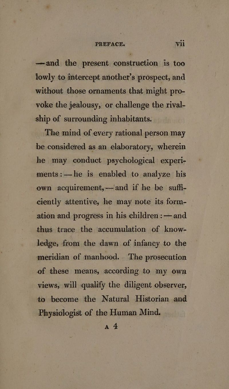 —and the present construction is too lowly to imtercept another’s prospect, and without those ornaments that might pro- voke the jealousy, or challenge the rival- ship of surrounding inhabitants. The mind of every rational person may be considered as an elaboratory, wherein he may conduct psychological experi- ments:—he is enabled to analyze his own acquirement,-—and if he be suffi- ciently attentive, he may note its form- ation and progress in his children: — and thus trace the accumulation of know- ledge, from the dawn of infancy to the meridian of manhood. The prosecution of these means, according to my own views, will qualify the diligent observer, to become the Natural Historian and Physiologist of the Human Mind. a4