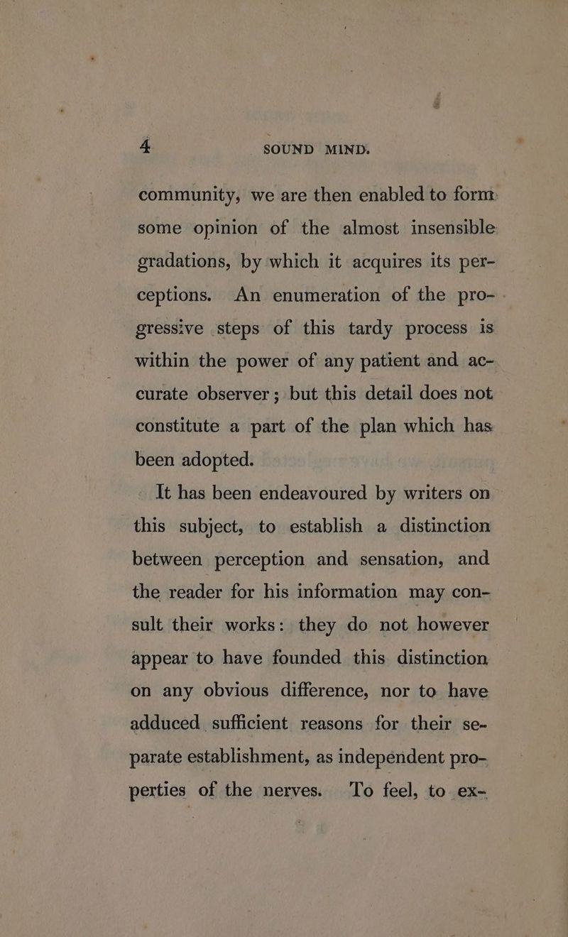 community, we are then enabled to form some opinion of the almost insensible gradations, by which it acquires its per- ceptions. An enumeration of the pro- gressive steps of this tardy process is within the power of any patient and ac- curate observer; but this detail does not constitute a part of the plan which has been adopted. It has been endeavoured by writers on > this subject, to establish a distinction between perception and sensation, and the reader for his information may con- sult their works: they do not however appear to have founded this distinction on any obvious difference, nor to have adduced sufficient reasons for their se- parate establishment, as independent pro- perties of the nerves. To feel, to ex-