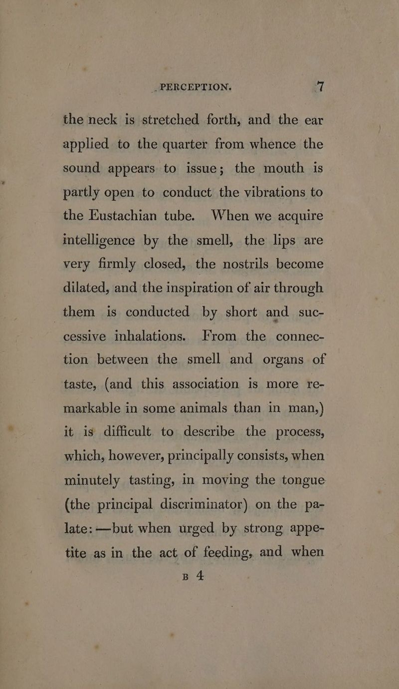 the neck is stretched forth, and the ear applied to the quarter from whence the sound appears to issue; the mouth is partly open to conduct the vibrations to the Eustachian tube. When we acquire intelligence by the smell, the lips are very firmly closed, the nostrils become dilated, and the inspiration of air through them is conducted by short and suc- cessive inhalations. From the connec- tion between the smell and organs of taste, (and this association is more re- markable in some animals than in man,) it is difficult to describe the process, which, however, principally consists, when minutely tasting, in moving the tongue (the principal discriminator) on the pa- late: —but when urged by strong appe- tite as in the act of feeding, and when