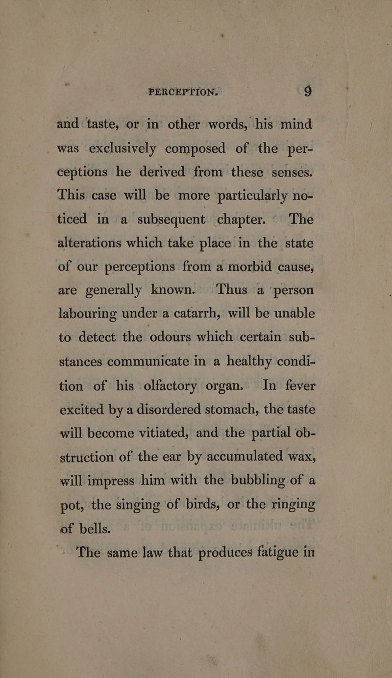 and taste, or in’ other words, his mind was exclusively composed of the per- ceptions he derived from these senses. This case will be more particularly no- ticed in a subsequent chapter. © The alterations which take place in the state of our perceptions from a morbid cause, are generally known. Thus a ‘person labouring under a catarrh, will be unable to detect the odours which certain sub- stances communicate in a healthy condi- tion of his olfactory organ. In fever excited by a disordered stomach, the taste will become vitiated, and the partial ob- struction of the ear by accumulated wax, will impress him with the bubbling of a pot, the singing of birds, or the ringing of bells. The same law that produces fatigue in