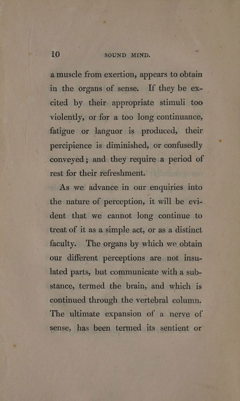 a muscle from exertion, appears to obtain in the organs of sense. If they be ex- cited by their appropriate stimuli too violently, or for a too long continuance, fatigue or languor is produced, their percipience is diminished, or confusedly _ conveyed; and they require a period of rest for their refreshment. | As we advance in our enquiries into the nature of perception, it will be evi- dent that we cannot long continue to treat of it as a simple act, or as a distinct faculty. The organs by which we obtain our different perceptions are not insu- lated parts, but communicate with a sub- stance, termed the brain, and which is continued through the vertebral column. The ultimate expansion of a nerve of sense, has been termed its sentient or