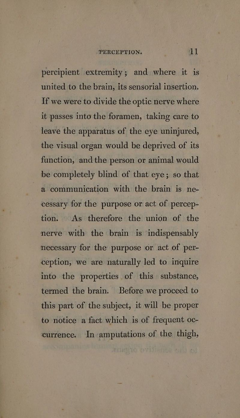 percipient extremity; and where it is united to the brain, its sensorial insertion. If we were to divide the optic nerve where | it passes into the foramen, taking care to leave the apparatus of the eye uninjured, the visual organ would be deprived of its function, and the person or animal would be completely blind of that eye; so that a communication with the brain is ne- cessary for the purpose or act of percep- tion. As therefore the union of the nerve with the brain is indispensably necessary for the purpose or act of per- ception, we are naturally led to inquire into the properties. of this substance, termed the brain. Before we proceed to this part of the subject, it will be proper to notice a fact which is of frequent oc- currence. In amputations of the thigh,