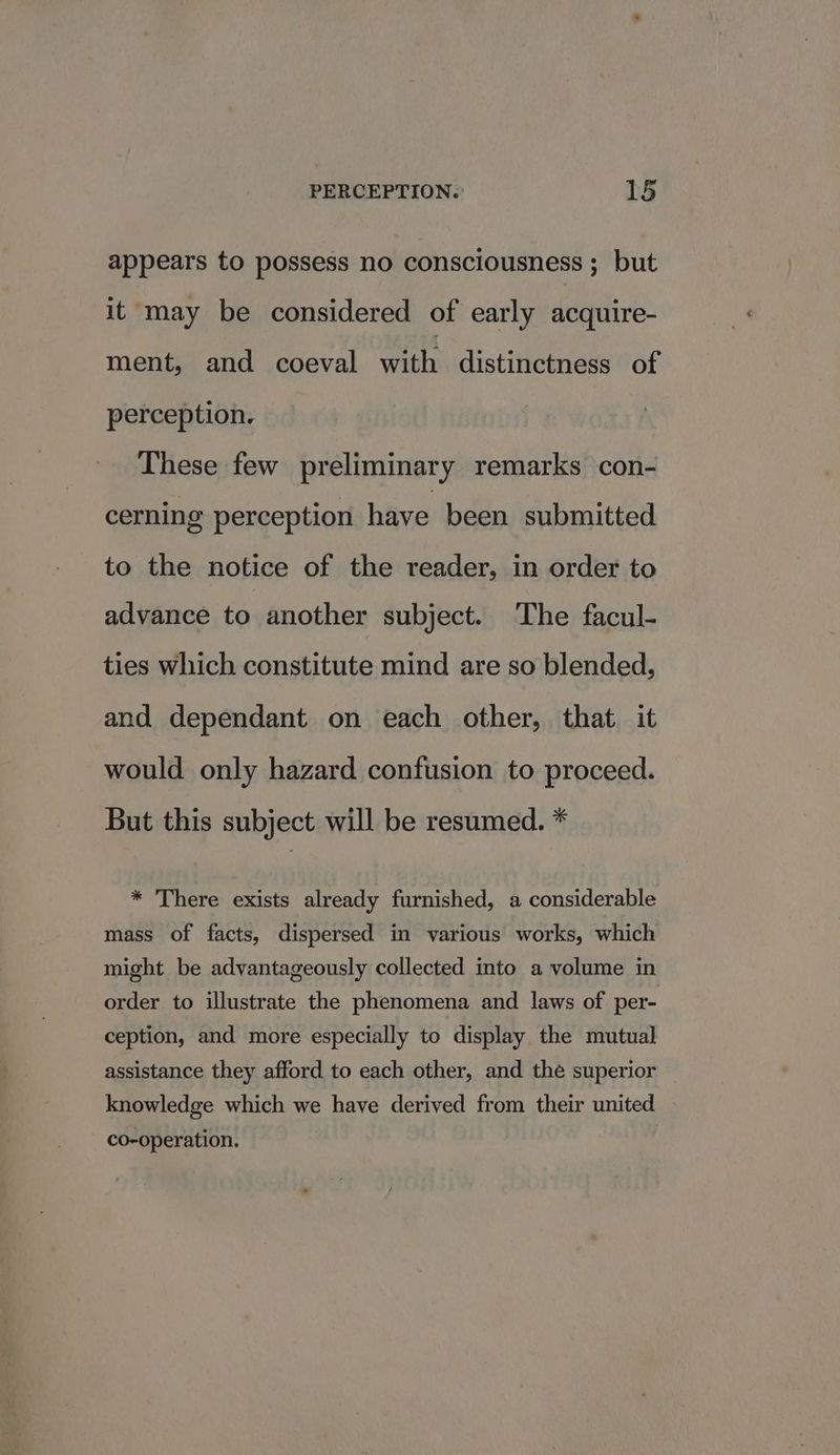 appears to possess no consciousness ; but it may be considered of early acquire- ment, and coeval wit distinctness of perception. These few preliminary remarks con- cerning perception have been submitted to the notice of the reader, in order to advance to another subject. The facul- ties which constitute mind are so blended, and dependant on each other, that. it would only hazard confusion to proceed. But this subject will be resumed. * * There exists already furnished, a considerable mass of facts, dispersed in various works, which might be advantageously collected into a volume in order to illustrate the phenomena and laws of per- ception, and more especially to display the mutual assistance they afford to each other, and the superior knowledge which we have derived from their united co-operation.
