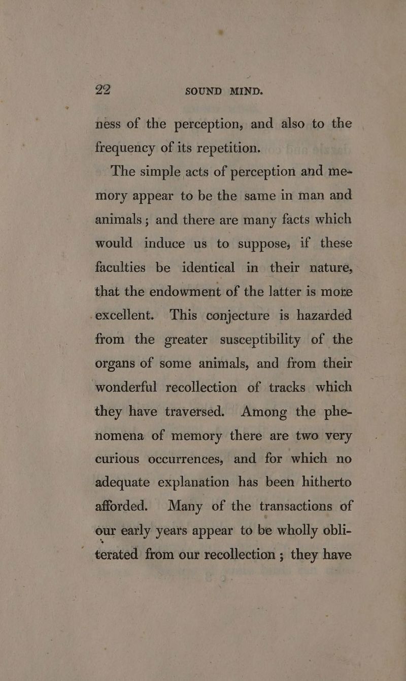ness of the perception, and also to the frequency of its repetition. The simple acts of perception and me- mory appear to be the same in man and animals; and there are many facts which would induce us to suppose, if these faculties be identical in their nature, that the endowment of the latter is more -excellent. This conjecture is hazarded from the greater susceptibility of the organs of some animals, and from their wonderful recollection of tracks which they have traversed. Among the phe- nomena of memory there are two very curious occurrences, and for which no adequate explanation has been hitherto afforded. Many of the transactions of our early years appear to be wholly obli- terated from our recollection ; they have