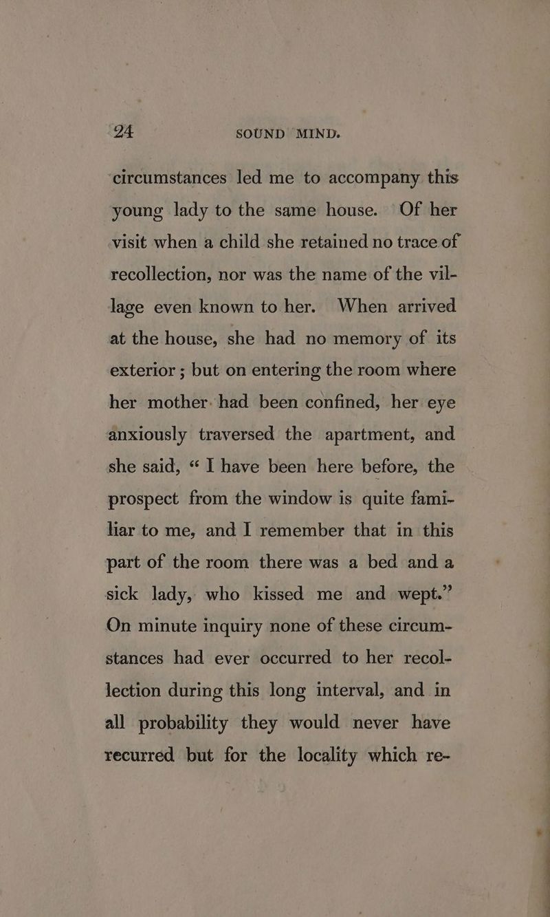 circumstances led me to accompany this young lady to the same house. Of her visit when a child she retained no trace of recollection, nor was the name of the vil- lage even known to her. When arrived at the house, she had no memory of its exterior ; but on entering the room where her mother. had been confined, her eye anxiously traversed the apartment, and she said, “ I have been here before, the prospect from the window is quite fami- har to me, and I remember that in this part of the room there was a bed and a sick lady, who kissed me and wept.” On minute inquiry none of these direain: stances had ever occurred to her recol- lection during this long interval, and in all probability they would never have recurred but for the locality which re-