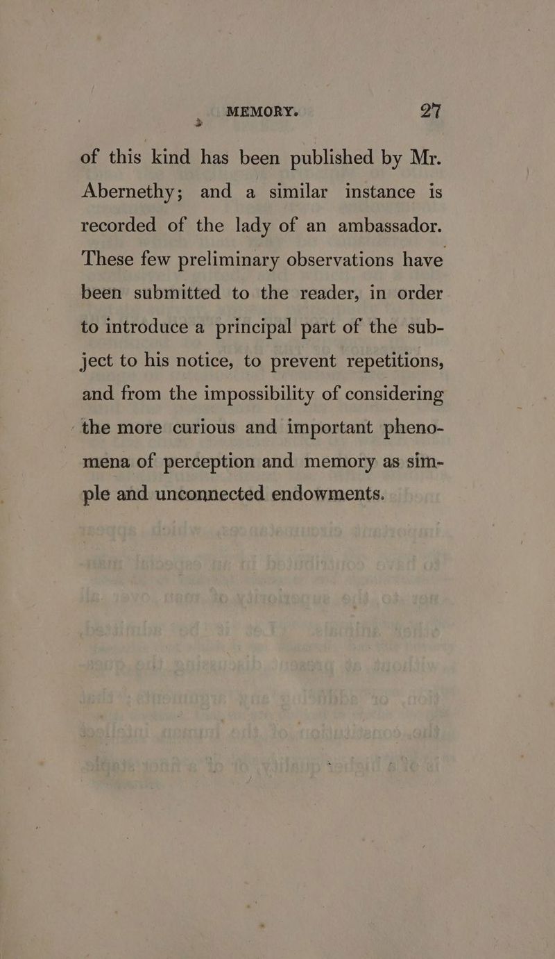 of this kind has been published by Mr. Abernethy; and a similar instance is recorded of the lady of an ambassador. These few preliminary observations have been submitted to the reader, in order to introduce a principal part of the sub- ject to his notice, to prevent repetitions, and from the impossibility of considering ‘the more curious and important pheno- mena of perception and memory as sim- ple and unconnected endowments.