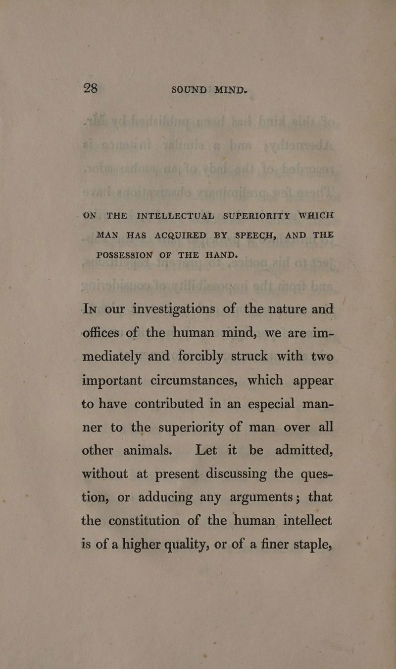 ON THE INTELLECTUAL SUPERIORITY WHICH MAN HAS ACQUIRED BY SPEECH, AND THE POSSESSION OF THE HAND. In our investigations of the nature and — offices of the human mind, we are im- mediately and forcibly struck with two important circumstances, which appear to have contributed in an especial man- ner to the superiority of man over all other animals. Let it be admitted, without at present discussing the ques- tion, or adducing any arguments; that the constitution of the human intellect is of a higher quality, or of a finer staple,