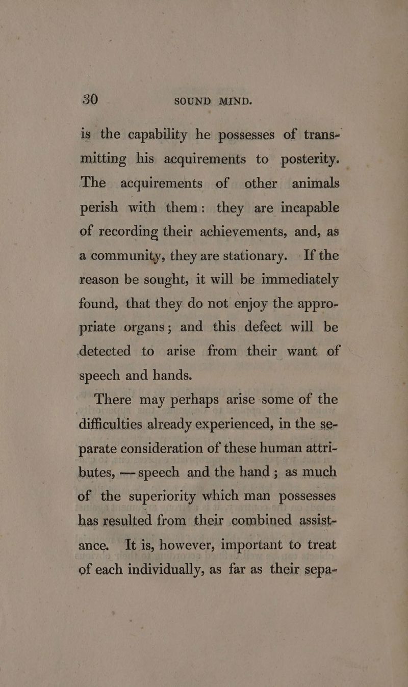is the capability he possesses of trans- mitting his acquirements to posterity. The acquirements of other animals perish with them: they are incapable of recording their achievements, and, as a community, they are stationary. — If the reason be sought, it will be immediately found, that they do not enjoy the appro- priate organs; and this defect will be detected to arise from their want of speech and hands. There may perhaps arise some of the difficulties already experienced, in the se- parate consideration of these human attri- _butes, —speech and the hand ; as much of the superiority which man possesses has resulted from their combined assist- ance. It is, however, important to treat of each individually, as far as their sepa-