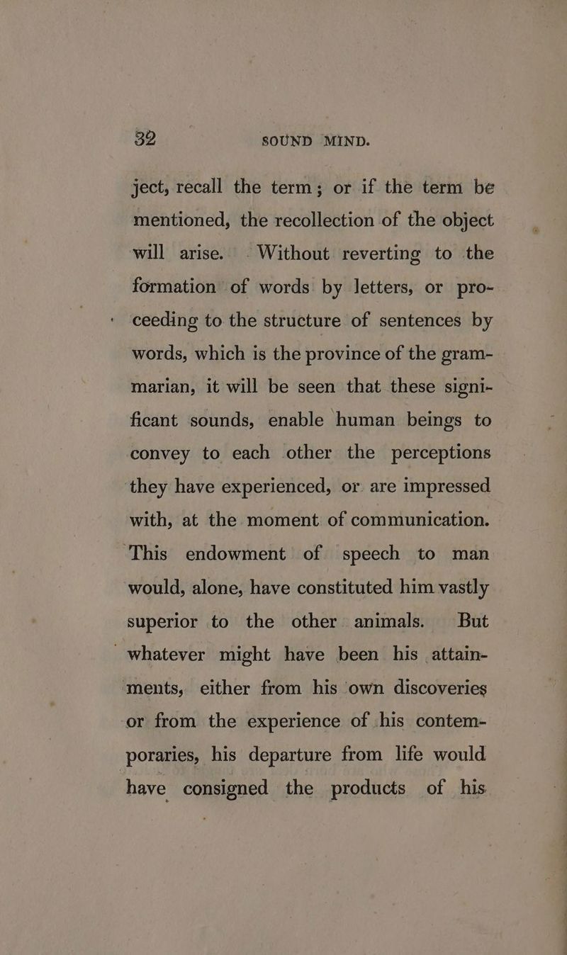 ject, recall the term; or if the term be mentioned, the recollection of the object will arise. . Without reverting to the formation of words by letters, or pro- ceeding to the structure of sentences by words, which is the province of the gram- marian, it will be seen that these signi- ficant sounds, enable human beings to convey to each other the perceptions ‘they have experienced, or are impressed with, at the moment of communication. ‘This endowment of speech to man would, alone, have constituted him vastly superior to the other animals. But whatever might have been his attain- ments, either from his own discoveries or from the experience of .his contem- poraries, his departure from life would have consigned the products of his