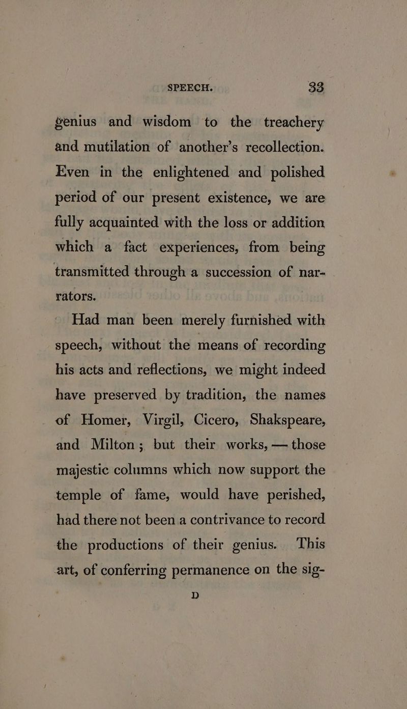 genius and wisdom to the treachery and mutilation of another’s recollection. Even in the enlightened and polished period of our present existence, we are fully acquainted with the loss or addition which a fact experiences, from being transmitted through a succession of nar- rators. Had man been merely furnished with speech, without the means of recording his acts and reflections, we might indeed have preserved by tradition, the names of Homer, Virgil, Cicero, Shakspeare, and Milton ; but their works, — those majestic columns which now support the temple of fame, would have perished, _ had there not been a contrivance to record the productions of their genius. This art, of conferring permanence on the sig- D