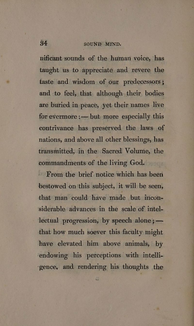 nificant sounds of the human voice, has taught us to appreciate and revere the taste and wisdom of our predecessors ; and to feel, that although their bodies are buried in peace, yet their names live for evermore :— but. more especially this contrivance has preserved, the laws of nations, and above all other blessings, has transmitted, in the Sacred Volume, the commandments of the living God. From ‘the brief notice which has been bestowed on ‘this subject, it will be seen, thaecmin!“couldsHavelimade -butwiticon siderable advances in the scale of intel- lectual progression, by speech alone ;— that how much soever this faculty might have elevated him above animals, by endowing his perceptions with intelli- ‘gence, and rendering his thoughts the