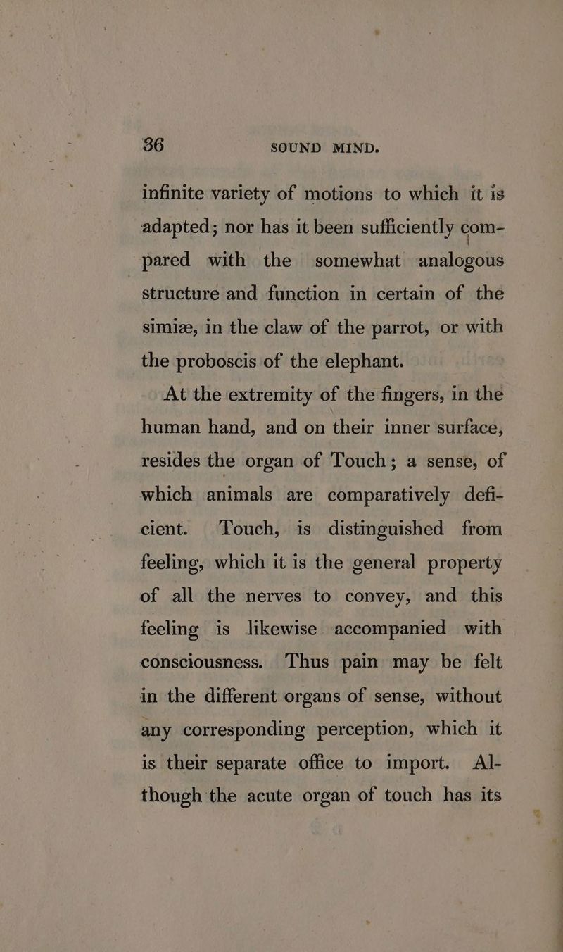 infinite variety of motions to which it is adapted; nor has it been sufficiently com- pared with the somewhat analogous structure and function in certain of the simize, in the claw of the parrot, or with the proboscis of the elephant. At the extremity of the fingers, in the human hand, and on their inner surface, resides the organ of Touch; a sense, of which animals are comparatively defi- cient. Touch, is distinguished from feeling, which it is the general property of all the nerves to convey, and this feeling is likewise accompanied with consciousness. Thus pain may be felt in the different organs of sense, without any corresponding perception, which it is their separate office to import. Al- though the acute organ of touch has its