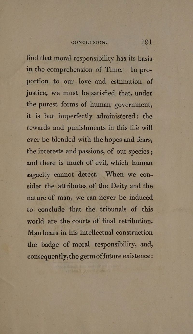 find that moral responsibility has its basis in the comprehension of Time. In pro- portion to our love and estimation of justice, we must be satisfied that, under the purest forms of human government, it is but imperfectly administered: the rewards and punishments in this life will ever be blended with the hopes and fears, the interests and passions, of our species ; and there is much of evil, which human sagacity cannot detect. When we con- sider the attributes of the Deity and the nature of man, we can never be induced to conclude that the tribunals of this world are the courts of final retribution. Man bears in his intellectual construction the badge of moral responsibility, and, consequently, the germ of future existence: