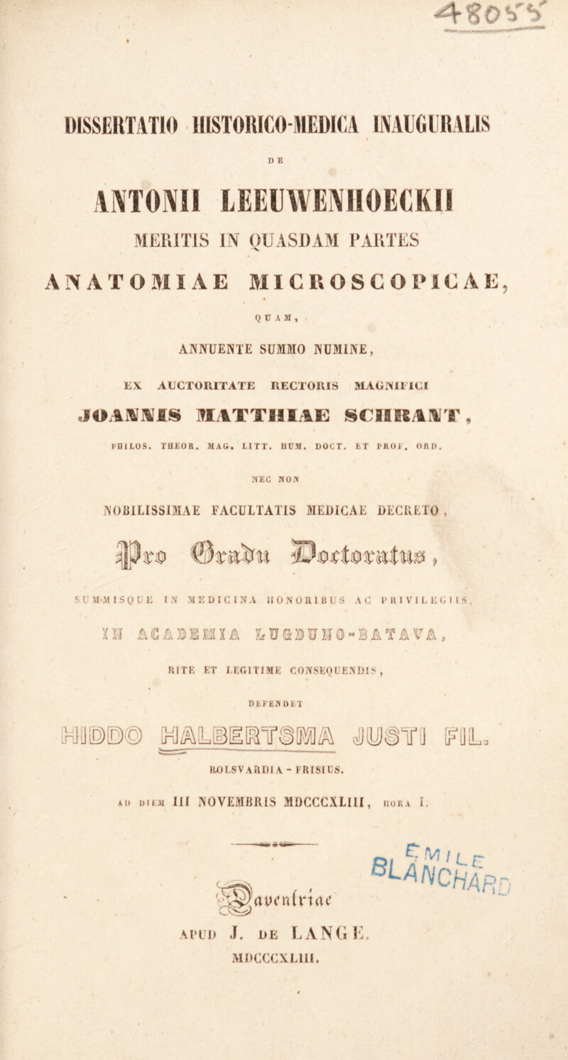 » DISSERTATIO HISTORICO-MEDICA INAIIGURALIS D E ANTONII LEEUWENIIOECKII MERITIS IN QUASDAM PARTES ANATO AI IAE MICROSCORiEAE, QUAM, ANNUENTE SUMMO NUMINE, EX AUCTORITATE RECTORIS MAGNIFICI JOANNIS MATTIIIAE SCIIRIYT, PDiLOS. TUEOR. MAU. LI T T. UUM. DOCT. ET PROF. ORO. NEC NON NOBILISSIMAE FACULTATIS MEDICAE DECRETO, ijjpro , SUM-M1SQUE IN MEDICINA II 0 N 0 HI B U S AC PRIVILEGIIS, XH A (C A X) X2 X£ IA LUMUISfO-BATAVA, RITE ET LEGITIME CONSEQUENDIS, DEFEN DET ROLSVARDIA - FRISIUS. ad diem III NOVEMBRIS MDCCCXLIII, dora i. apud J. de LANGE, MDCCCXLIII.