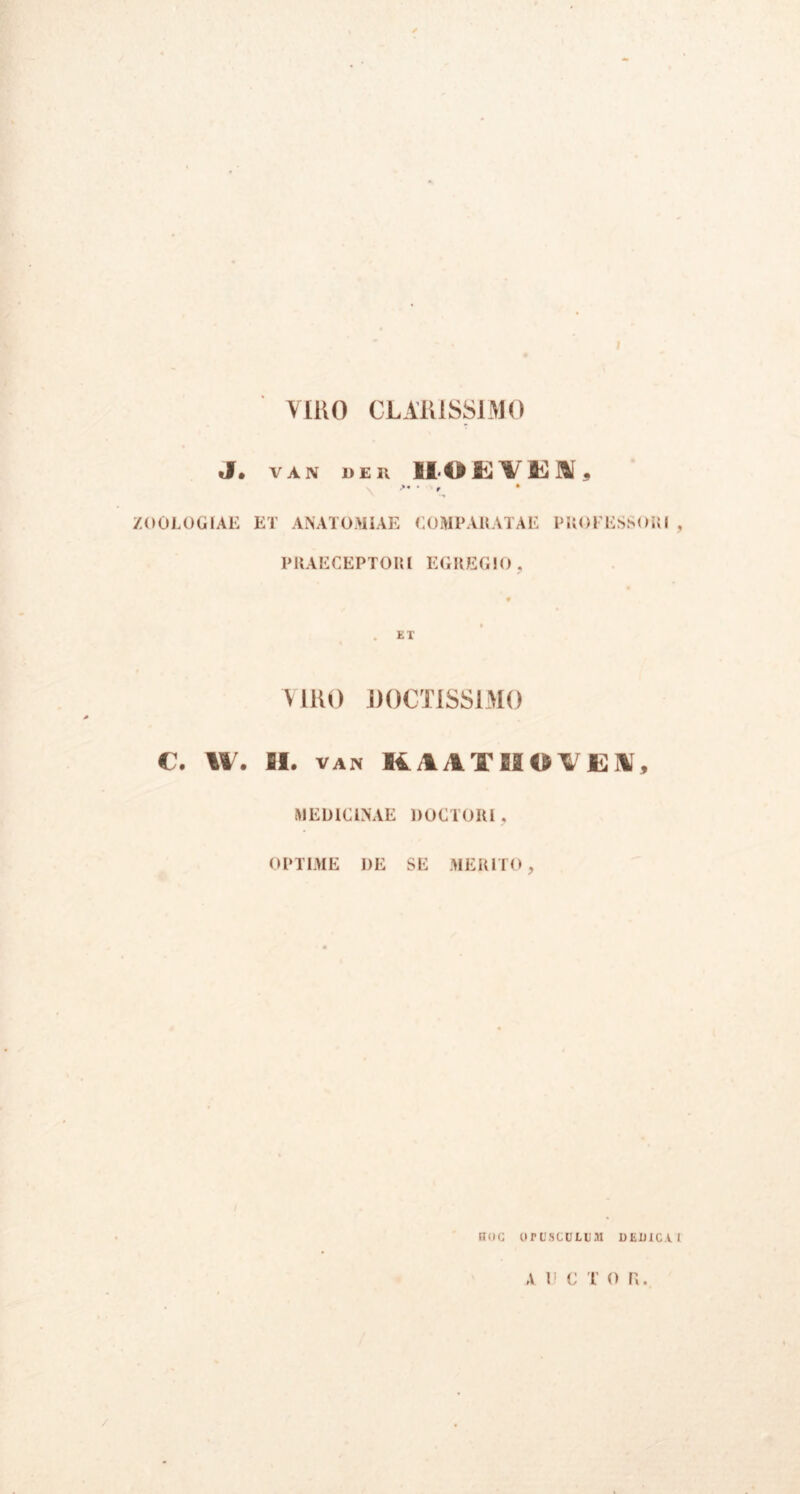 VIRO CLARISSIMO «1. V A N DER II* O JE K 5 .... ZOOLOGIAE ET ANATOM1AE COMPARATAE PROFESSORI , PRAECEPTORI EGREGIO. . ET V IRO DOCTISSIMO C. W. II. VAN I41lTHO\U\, MEDICINAE DOCTORI , OPTIME DE SE MERITO, HOC OPUSCULUM DEIHC.U a ii c x o n.