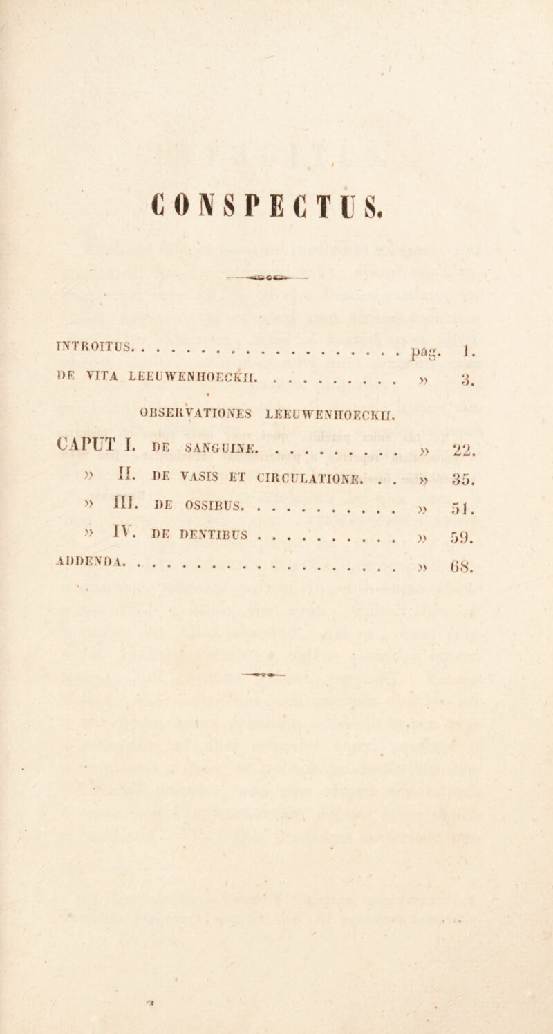 I I CONSPECTUS. INTROITUS pag. J. 1>E VITA LEEUWENIIOECKII » 3. OR SERVATIO NES L E E U W E N H 0 E C K11. CAPUT I. DE SANGUINE » 22. » II. I)E VASIS ET CIRCULATIONE. . . » 35. » III. DE OSSrRUS „ 5J » IV. de dentibus » 59. A,,f,ol)A » 68.