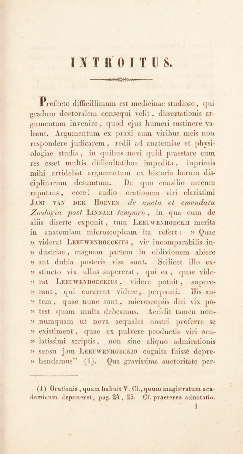 INTROITUS. Profecto difficillimum est medicinae studioso, qui gradum doctoralem consequi velit, dissertationis ar- gumentum invenire, quod ejus humeri sustinere va- leant. Argumentum ex praxi cum viribus meis non respondere judicarem , redii ad anatomiae et physi- ologiae studia , in quibus novi quid praestare cum res esset multis difficultatibus impedita, in primis mihi arridebat argumentum ex historia harum dis- ciplinarum desumtum. De quo consilio mecum reputans, ecce! audio orationem viri clarissimi Jani van der IIoeven de ancla et emendata Zoolo^ia post LlNNAEI tempora, in qua cum de aliis diserte exponit, tum Leeuwenhoeckii merita in anatomiam microscopicam ita refert : » Quae » viderat Leeuweniioeckius , vir incomparabilis in- » dustriae , magnam partem in oblivionem abiere » aut dubia posteris visa sunt. Scilicet illo ex- » stincto vix ullus supererat , qui ea , quae vidc- » rat Leeuweniioeckius , videre potuit, snpere- » rant, qui curarent videre, perpauci. Ilis au- » tem , quae nunc sunt, microscopiis dici vix po- » test quam multa debeamus. Accidit tamen non- » numquam ut nova aequales nostri proferre se » existiment, quae ex pulvere productis viri ocu- » latissimi scriptis, non sine aliquo admirationis » sensu jam Leeuweniioeckio cognita fuisse depre- » hendamus'’ fl). Oua gravissima auctoritate per- (1) Orationis , quam habuit V. Cl., quum magistratum aca- demicum deponeret, pag, 24 , 25. Cf. praeterea adnotatio.