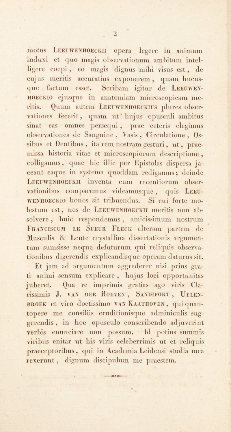 motus Leeuwenhoeckii opera legere in animum induxi et quo magis observationum ambitum intel- ligere coepi , eo magis dignus mihi visus est , de cujus meritis accuratius exponerem, quam hucus- que factum esset. Scribam igitur de Leeuwen- hoeceio ejusque in anatomiam microscopicam me- ritis. Quum autem Leeuwenhoeckius plures obser- vationes fecerit, quam ut'hujus opusculi ambitus sinat eas omnes persequi , prae ceteris elegimus observationes de Sanguine , Yasis , Circulatione , Os- sibus et Dentibus , ita rem nostram gesturi, ut, prae- missa historia vitae et microscopiorum descriptione , colligamus, quae hic illic per Epistolas dispersa ja- ceant eaque in systema quoddam redigamus; deinde Leeuwenhoeckii inventa cum recentiorum obser- vationibus comparemus videamusque, quis Leeu- WENIIOECKIO bonos sit tribuendus. Si cui forte mo- lestum est, nos de Leeuwenhoeckii meritis non ab- solvere , huic respondemus, amicissimum nostrum Eranciscum le Sueur Fleck alteram partem dc Musculis & Lente crystallina dissertationis argumen- tum sumsisse neque defuturum qui reliquis observa- tionibus digerendis explicandisque operam daturus sit. Et jam ad argumentum aggrederer nisi prius gra- ti animi sensum explicare , hujus loci opportunitas juberet. Qua re imprimis gratias ago viris Cla- rissimis J. VAN DER IlOEVEN , SaNDIFORT , UYLEN- broek et viro doctissimo VAN Kaathoven , qui quan- topere me consiliis eruditionisque adminiculis sug- gerendis , in hoc opusculo conscribendo adjuverint verbis enunciare non possum. Id potius summis viribus enitar ut bis viris celeberrimis ut et reliquis praeceptoribus, qui in Academia Leidensi studia mea rexerunt, dignum discipulum me praestem.