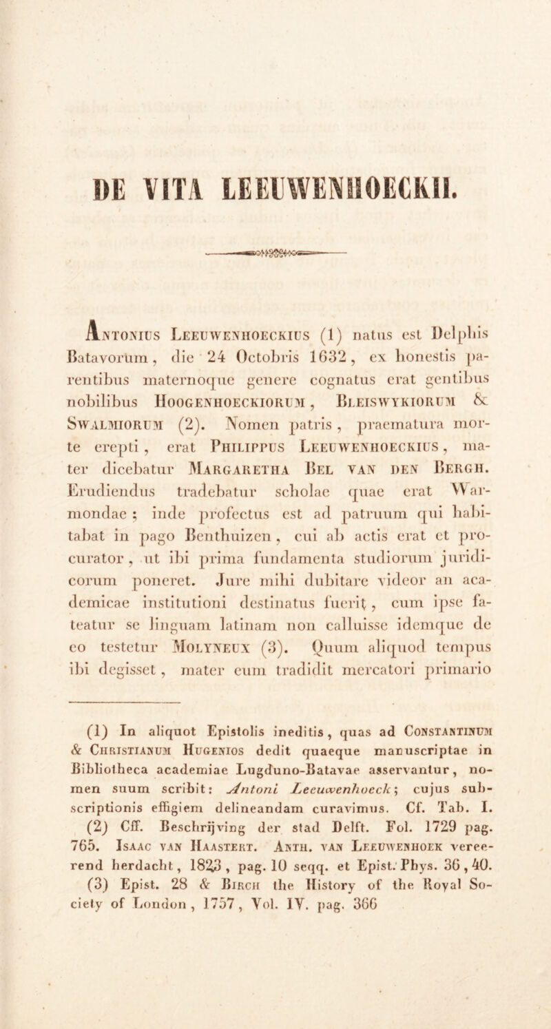 DE VITA LEEEWENH0ECKI1. Antonius Leeuwenhoeckius (1) natus est Delphis Batavortim, die 24 Octobris 1632, cx honestis pa- rentibus maternoque genere cognatus erat gentibus nobilibus Hoogenhoeckiorum , Bleiswykioru>i &: Swalmiorum (2). Nomen patris , praematura mor- te erepti , erat Philippus Leeuwenhoeckius , ma- ter dicebatur Margaretha Bel van den Bergh. Erudiendus tradebatur scbolae quae erat \V ar- mondae ; inde profectus est ad patruum qui habi- tabat in pago Bcnthuizen , cui ab actis erat ct pro- curator , ut ibi prima fundamenta studiorum juridi- corum poneret. Jure mihi dubitare videor an aca- demicae institutioni destinatus luerit , cum ipse fa- teatur se linguam latinam non calluisse idemque de eo testetur MoLYNEUX (3). Quum aliquod tempus ibi degisset, mater eum tradidit mercatori primario (1) In aliquot Epistolis ineditis, quas ad Constantinum & Christianum Hugenios dedit quaeque manuscriptae in Bibliotheca academiae Lugduno-Batavae asservantur, no- men suum scribit: vintoni Lecmvenhucck; cujus sub- scriptionis effigiem delineandam curavimus. Cf. Tab. I. (2) Cii. Beschrijving der stad Delft. Fol. 1729 pag. 765. Isaac van Haastert. Antii, van Leeuavenhoek veree- rend herdacht, 1823, pag. 10 seqq. et Epist. Pbys. 36,40. (3) Epist. 28 & Birch the History of the. Hoyal So- ciety of London , 1757, Vol. 1Y. pag. 366