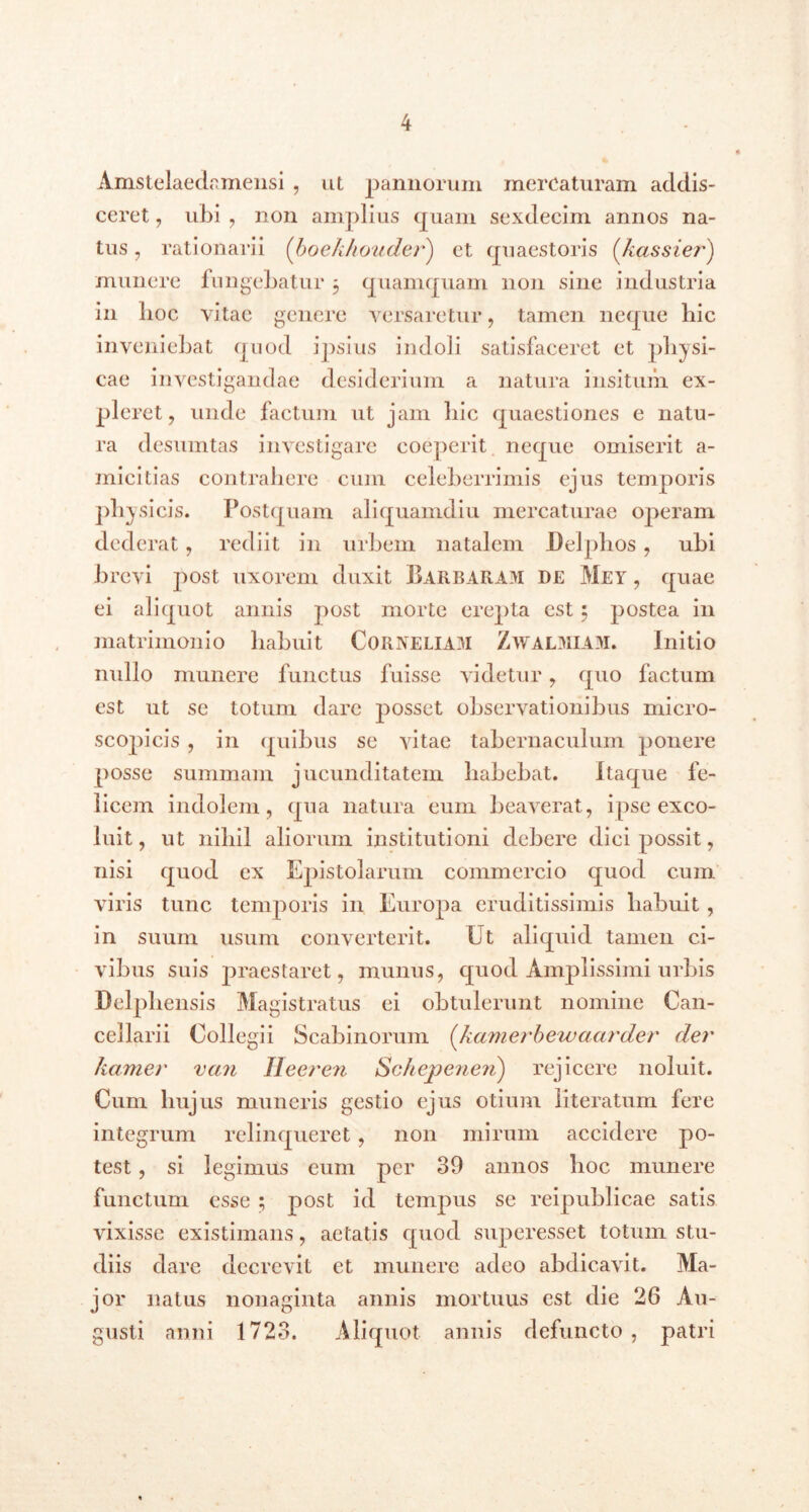 Amstelaedamensi , ut pannorum mercaturam addis- ceret , ubi , non amplius quam sexdecim annos na- tus , rationarii (boekhouder) et quaestoris (,kassier) munere fungebatur 5 quamquam non sine industria in lioc vitae genere versaretur , tamen neque bic inveniebat quod ipsius indoli satisfaceret et physi- cae investigandae desiderium a natura insitum ex- pleret, unde factum ut jam hic quaestiones e natu- ra desumtas investigare coeperit neque omiserit a- micitias contrahere cum celeberrimis ejus temporis physicis. Postquam aliquamdiu mercaturae operam dederat, rediit in urbem natalem Delphos, ubi brevi post uxorem duxit Barbaram de Met , quae ei aliquot annis post morte erepta est 5 postea in matrimonio habuit Corneliam Zwalmiam. Initio nullo munere functus fuisse videtur, quo factum est ut se totum dare jmsset observationibus micro- scopicis , in quibus se vitae tabernaculum ponere posse summam jucunditatem habebat. Itaque fe- licem indolem, qua natura eum beaverat, ipse exco- luit , ut nihil aliorum institutioni debere dici possit, nisi quod ex Epistolarum commercio quod cum viris tunc temporis in Europa eruditissimis habuit , in suum usum converterit. Ut aliquid tamen ci- vibus suis praestaret, munus, quod Amplissimi urbis Delphensis Magistratus ei obtulerunt nomine Can- cellarii Collegii Scabinorum {hamerbewaarder der ltamer van Ileeren Schepenen) rejicere noluit. Cum hujus muneris gestio ejus otium literatum fere integrum relinqueret, non mirum accidere po- test , si legimus eum per 39 annos hoc munere functum esse ; post id tempus se reipublicae satis vixisse existimans, aetatis quod superesset totum stu- diis dare decrevit et munere adeo abdicavit. Ma- jor natus nonaginta annis mortuus est die 26 Au- gusti anni 1723. Aliquot annis defuncto, patri