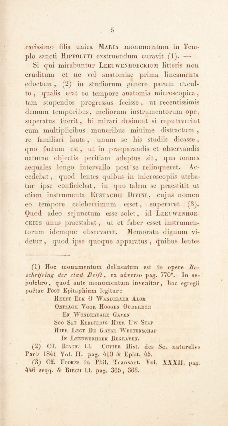 o carissimo filia unica Maria monumentum in Tem- plo sancti Hippolyti exstruendum curavit (1). — Si qui mirabuntur Leeuwenhoeckium litteris non eruditum et ne vel anatomiae prima lineamenta edoctum , (2) in studiorum genere parum excul- to , qualis erat eo tempore anatomia microscopica , tam stupendos progressus fecisse , ut recentissimis demum temporibus, meliorum instrumentorum ope, superatus fuerit, bi mirari desinent si reputaverint eum multiplicibus muneribus minime distractum , re familiari lauta , unum se bis studiis dicasse , quo factum est, ut in praeparandis et observandis naturae objectis peritiam adeptus sit, qua omnes aequales longo intervallo post'se relinqueret. Ac- cedebat , quod lentes quibus in microscopiis uteba- tur ipse conficiebat, in quo talem se praestitit ut etiam instrumenta Eustaciiii Divini, cujus nomen eo tempore celeberrimum esset, superaret (3). Quod adeo sejunctum esse solet, id Leeeweniioe- CKius unus praestabat , ut et faber esset instrumen- torum idemque observaret. Memoratu dignum vi- detur , quod ipse quoque apparatus , quibus lentes (1) ltoc monumentum delineatum est in opere lic- schrijving der stad Delft, ex adverso pag. 770*. In se- pulchro , quod ante monumentum invenitur, lioc egregii poetae Poox Epitaphium legitur: IIeeft Elk 0 Wandelaer Alom Ontzagh Yoor Hoogen Ouderdodi En VfoNDERBARE GaYEIT Soo Set Eerriedig Hier Uw Stai* Hier Legt De Gryse Weetenschap In Leeuweniioek Degraven. (2} Cft. Dirch. 1.1. Cuyier Hist. des Sc. nalurelles Paris 1841 Yol. II. pag. 410 Sc Epist. 45. (3) Cff. Folkes in Phil. Transact. Yol. XXXII. pag.