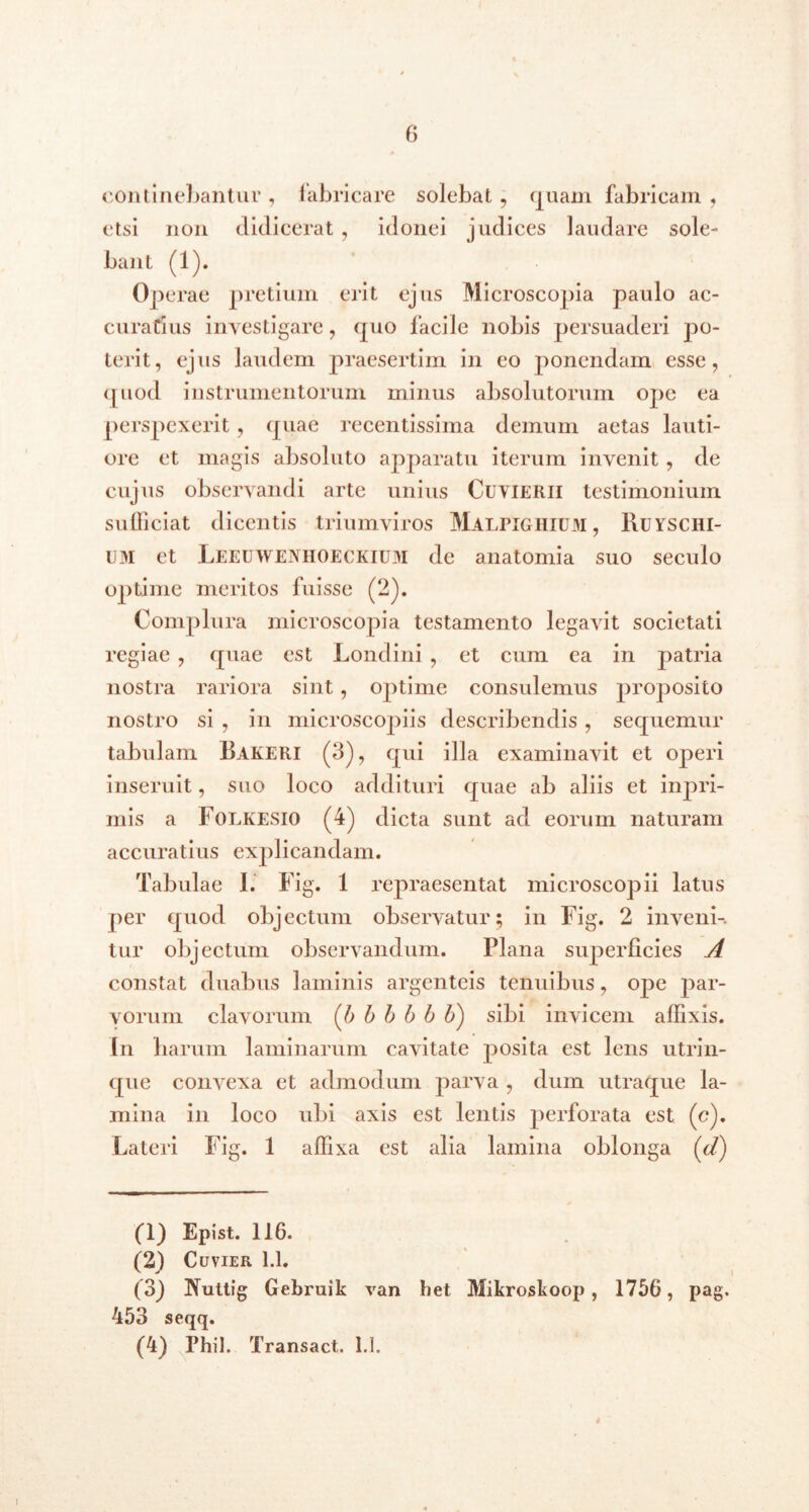 continebantur , fabricare solebat , quam fabricam , etsi non didicerat , idonei judices laudare sole- bant (1). Operae pretium erit ejus Microscopia paulo ac- curatius investigare, quo facile nobis persuaderi po- terit, ejus laudem praesertim in eo ponendam esse, quod instrumentorum minus absolutorum ope ea perspexerit, quae recentissima demum aetas lauti- ore et magis absoluto apparatu iterum invenit, de cujus observandi arte unius Cuvierii testimonium sufficiat dicentis triumviros Malpighium, Ruyschi- um et Leeuwenhoeckium de anatomia suo seculo optime meritos fuisse (2). Complura microscopia testamento legavit societati regiae , quae est Londini , et cum ea in patria nostra rariora sint , optime consulemus proposito nostro si , in microscojnis describendis, sequemur tabulam Bakeri (3), qui illa examinavit et operi inseruit, suo loco addituri quae ab aliis et inpri- mis a Folkesio (4) dicta sunt ad eorum naturam accuratius explicandam. Tabulae 1. Fig. 1 repraesentat microscopii latus per quod objectum observatur; in Fig. 2 inveni-, tur objectum observandum. Plana superficies A constat duabus laminis argenteis tenuibus, ope par- vorum clavorum (l') b b b b V) sibi invicem affixis. In harum laminarum cavitate posita est lens utrin- que convexa et admodum parva , dum utraque la- mina in loco ubi axis est lentis perforata est (c). Lateri Fig. 1 affixa est alia lamina oblonga (d) (1) Epist. 116. (2) Cuvier 1.1. (3) Tiuttig Gebruik van het Mikroskoop, 1756, pag. 453 seqq.