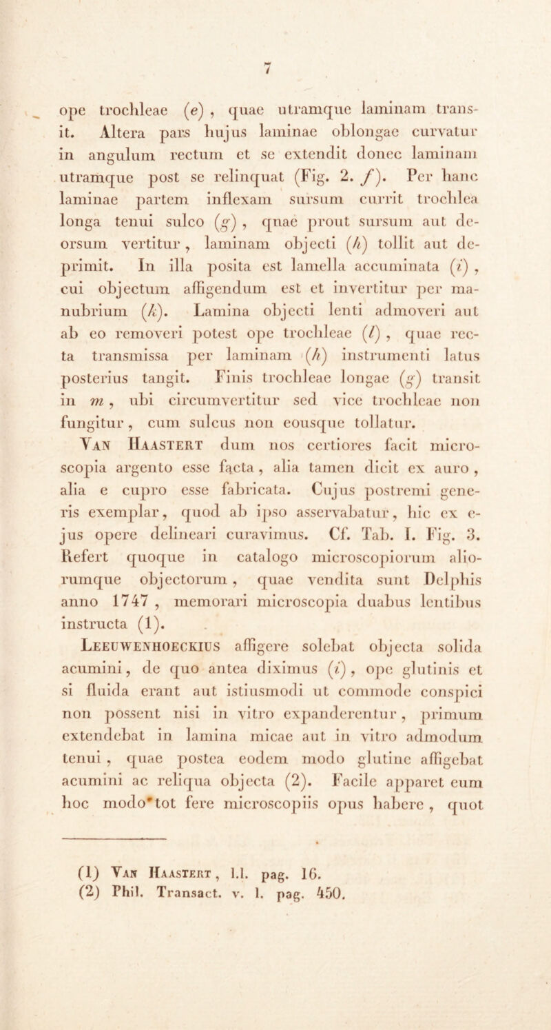 ope trochleae (e) , quae utramque laminam trans- it. Altera pars hujus laminae oblongae curvatur in angulum rectum et se extendit donec laminam utramque post se relinquat (Fig. 2. f). Per hanc laminae partem inflexam sursum currit trochlea longa tenui sulco (g) , quae prout sursum aut de- orsum vertitur , laminam objecti (4) tollit aut de- primit. In illa posita est lamella accuminata fi) , cui objectum affigendum est et invertitur per ma- nubrium (/*:). Lamina objecti lenti admoveri aut ab eo removeri potest ope trochleae (/) , quae rec- ta transmissa per laminam (//) instrumenti latus posterius tangit. Finis trochleae longae (g) transit in m , ubi circumvertitur sed vice trochleae non fungitur, cum sulcus non eousque tollatur. Van Haastert dum nos certiores facit micro- scojiia argento esse facta , alia tamen dicit ex auro , alia c cupro esse fabricata. Cujus postremi gene- ris exemplar, quod ab ipso asservabatur, hic ex c- jus opere delineari curavimus. Cf. Tab. I. Fig. 3. Piefert quoque in catalogo microscopiorum alio- rumque objectorum , quae vendita sunt Delphis anno 1747 , memorari microscopia duabus lentibus instructa (1). Leeuweniioeckius afligere solebat objecta solida acumini, de quo antea diximus (i) , ope glutinis et si fluida erant aut istiusmodi ut commode conspici non possent nisi in vitro expanderentur, primum extendebat in lamina micae aut in vitro admodum tenui , quae postea eodem modo glutine affigebat acumini ac reliqua objecta (2). Facile apparet eum hoc modo*tot fere microscopiis opus habere , quot (1) Yan IIaasxert , 1.1. pag. 16.