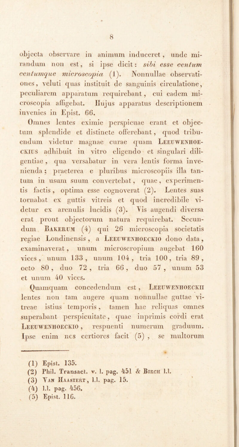 objecta observare in animum induceret , unde mi- randum non est, si ipse dicit: sibi esse centum eentumque microscopia (1). Nonnullae observati- ones, veluti ([nas instituit de sanguinis circulatione, peculiarem apparatum requirebant, cui eadem mi- croscopia affigebat. Ilujus apparatus descriptionem invenies in Epist. 66. Omnes lentes eximie perspicuae erant et objec- tum splendide et distincte offerebant, quod tribu- endum videtur magnae curae quam Leeuweniioe- CKIUS adhibuit in vitro eligendo et singulari dili- gentiae , qua versabatur in vera lentis forma inve- nienda ; praeterea c pluribus microscopiis illa tan- tum in usum suum convertebat, quae , experimen- tis factis , optima esse cognoverat (2). Lentes suas tornabat cx guttis vitreis et quod incredibile vi- detur ex arenulis lucidis (3). Vis augendi diversa erat prout objectorum natura requirebat. Secun- dum Bakerum (4) qui 26 microscopia societatis regiae Londincnsis , a Leeuwenhoeckio dono data, examinaverat, unum microscropium augebat 160 vices, unum 133, unum 104, tria 100, tria 89, octo 80 , duo 72 , tria 66 , duo 57 , unum 53 et unum 40 vices. Quamquam concedendum est , Leeuwevhoeckii lentes non tam augere quam nonnullae guttae vi- treae istius temporis , tamen hae reliquas omnes superabant perspicuitate, quae inprimis cordi erat Leeuwenhoeckio , respuenti numerum graduum. Ipse enim nes certiores facit (5) , se multorum (1) Epist. 135. (2) Phil. Transact. v. 1. pag. 451 & Birch 1.1. (3) Yan IIaastert , 1.1. pag. 15. (4) 1.1. pag. 456. (5) Epist. 11G.