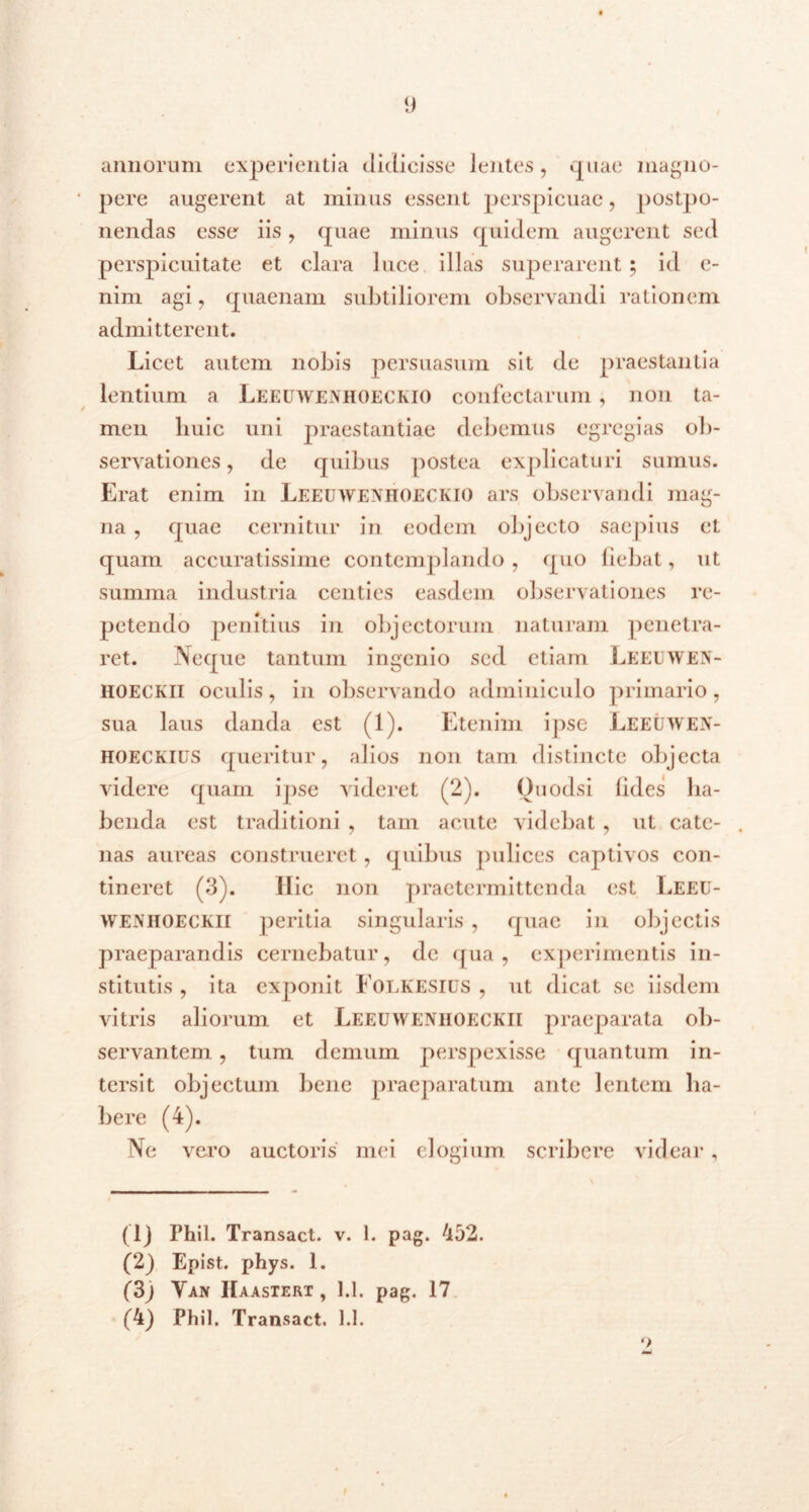 annorum experientia didicisse lentes, quae magno- pere augerent at minus essent perspicuae, postpo- nendas esse iis , quae minus quidem augerent sed perspicuitate et clara luce illas superarent; id e- nim agi, quaenam subtiliorem observandi rationem admitterent. Licet autem nobis persuasum sit de praestantia lentium a Leeuwenhoeckio confectarum, non ta- men huic uni praestantiae debemus egregias ob- servationes , dc quibus postea explicaturi sumus. Erat enim in LEEUWENHOECKIO ars observandi mag- na , quae cernitur in eodem objecto saepius ct quam accuratissime contemplando , quo fiebat, ut summa industria centies easdem observationes re- petendo penitius in objectorum naturam penetra- ret. Neque tantum ingenio sed etiam Leeuwen- HOECKII oculis, in observando adminiculo primario, sua laus danda est (1). Etenim ipse Leeuwen- HOECKIUS queritur, alios non tam distincte objecta videre quam ipse videret (2). Ouodsi fides ha- benda est traditioni , tam acute videbat, ut cate- . nas aureas construeret, quibus pulices captivos con- tineret (3). Hic non praetermittenda est Leeu- wenhoeckii peritia singularis , quae in objectis praeparandis cernebatur, dc qua, experimentis in- stitutis , ita exponit Folkesius , ut dicat se iisdem vitris aliorum ct Leeuwenhoeckii praeparata ob- servantem , tum demum perspexisse quantum in- tersit objectum bene praeparatum ante lentem ha- bere (4). Ne vero auctoris mei elogium scribere videar, (1) Phil. Transact. v. 1. pag. 452. (2) Epist. phys. 1. (3) Yan Haastert , 1.1. pag. 17 (4) Phil. Transact. 1.1. 9