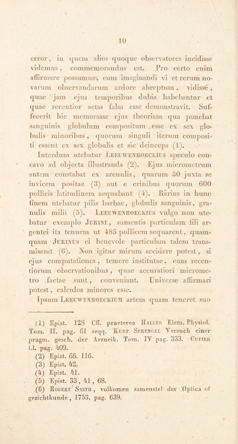 error, in <juem alios quoque observatores incidisse videmus, commemorandus est. Pro certo enim affirmare possumus, cum imaginandi vi et rerum no- varum observandarum ardore abreptum , vidissb , quae jam ejus temporibus dubia habebantur ct quae recentior aetas falsa esse demonstravit. Suf- fecerit hic memorasse ejus theoriam qua ponebat sanguinis globulum compositum ,esse cx sex glo- bulis minoribus , quorum singuli iterum composi- ti essent cx sex globulis ct sic deinceps (1). Interdum utebatur Leeuwenhoeckius speculo con- cavo ad objecta illustranda (2). Ejus micrometrum autem constabat cx arenulis, quarum 30 juxta se invicem positae (3) aut e crinibus quorum 600 pollicis latitudinem aequabant (4). llarius in hunc finem utebatur pilis barbae, globulis sanguinis, gra- nulis milii (5). Leeuwenhoeckius vulgo non ute- batur exemplo Jurini , sumentis particulam illi ar- gentei ita tenuem ut 485 pollicem aequarent, quam- quam JuRINdS ei benevole particulam talem trans- miserat (6). Non igitur mirum accidere potest, si ejus computationes, temere institutae, cum recen- tiorum observationibus , quae accuratiori microme- tro factae sunt, conveniant. Universe affirmari potest, calculos minores esse. Ipsum Leeuwenhoeckium artem quam teneret suo (1) Epist. 128 CIE. praeterea Haller Elem. Physiol. Tom. II. pag. 61 seqq. Kdrt Sprengel Yersuch einer pragm. gesch. der Arzneik. Toni. IY pag. 333. Cuvier 1.1. pag. 409. (2) Epist. 66. 116. (3) Epist. 42. (4) Epist. 41. (5) Epist. 33, 41 , 68. (6) Kobert Smith , volkomen saraenstel der Optica of gezichtkunde, 1753. pag, 639.
